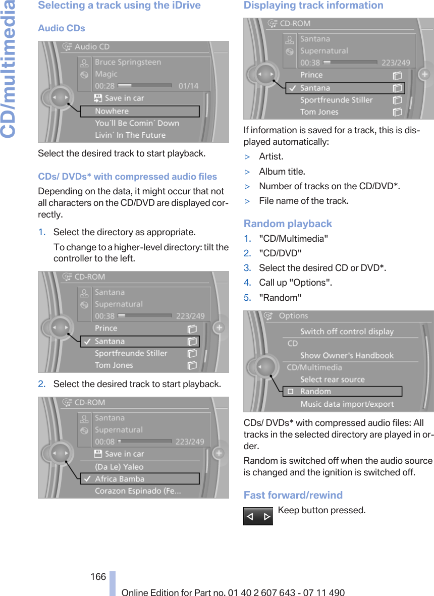 Selecting a track using the iDriveAudio CDsSelect the desired track to start playback.CDs/ DVDs* with compressed audio filesDepending on the data, it might occur that notall characters on the CD/DVD are displayed cor‐rectly.1. Select the directory as appropriate.To change to a higher-level directory: tilt thecontroller to the left.2. Select the desired track to start playback.Displaying track informationIf information is saved for a track, this is dis‐played automatically:▷Artist.▷Album title.▷Number of tracks on the CD/DVD*.▷File name of the track.Random playback1. &quot;CD/Multimedia&quot;2. &quot;CD/DVD&quot;3. Select the desired CD or DVD*.4. Call up &quot;Options&quot;.5. &quot;Random&quot;CDs/ DVDs* with compressed audio files: Alltracks in the selected directory are played in or‐der.Random is switched off when the audio sourceis changed and the ignition is switched off.Fast forward/rewindKeep button pressed.Seite 166166Online Edition for Part no. 01 40 2 607 643 - 07 11 490CD/multimedia