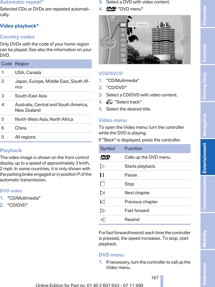 Automatic repeat*Selected CDs or DVDs are repeated automati‐cally.Video playback*Country codesOnly DVDs with the code of your home regioncan be played. See also the information on yourDVD.Code Region1 USA, Canada2 Japan, Europe, Middle East, South Af‐rica3 South-East Asia4 Australia, Central and South America,New Zealand5 North-West Asia, North Africa6 China0 All regionsPlaybackThe video image is shown on the front controldisplay up to a speed of approximately 3 km/h,2 mph. In some countries, it is only shown withthe parking brake engaged or in position P of theautomatic transmission.DVD video1. &quot;CD/Multimedia&quot;2. &quot;CD/DVD&quot;3. Select a DVD with video content.4.   &quot;DVD menu&quot;VCD/SVCD1. &quot;CD/Multimedia&quot;2. &quot;CD/DVD&quot;3. Select a CD/DVD with video content.4.   &quot;Select track&quot;5. Select the desired title.Video menuTo open the Video menu: turn the controllerwhile the DVD is playing.If &quot;Back&quot; is displayed, press the controller.Symbol Function  Calls up the DVD menu.  Starts playback.  Pause  Stop  Next chapter  Previous chapter  Fast forward  RewindFor fast forward/rewind: each time the controlleris pressed, the speed increases. To stop, startplayback.DVD menu1. If necessary, turn the controller to call up theVideo menu.Seite 167167Online Edition for Part no. 01 40 2 607 643 - 07 11 490 Reference Mobility Communication Entertainment Navigation Driving hints Controls Overview  