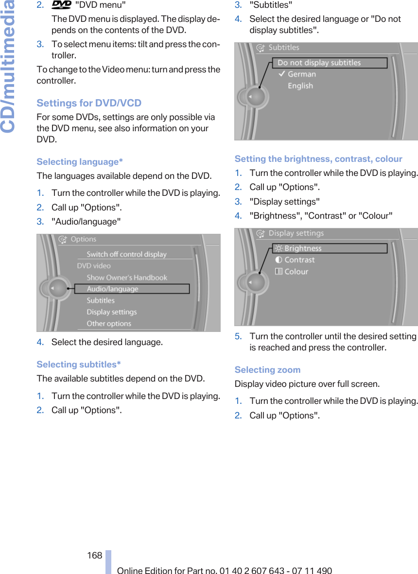 2.   &quot;DVD menu&quot;The DVD menu is displayed. The display de‐pends on the contents of the DVD.3. To select menu items: tilt and press the con‐troller.To change to the Video menu: turn and press thecontroller.Settings for DVD/VCDFor some DVDs, settings are only possible viathe DVD menu, see also information on yourDVD.Selecting language*The languages available depend on the DVD.1. Turn the controller while the DVD is playing.2. Call up &quot;Options&quot;.3. &quot;Audio/language&quot;4. Select the desired language.Selecting subtitles*The available subtitles depend on the DVD.1. Turn the controller while the DVD is playing.2. Call up &quot;Options&quot;.3. &quot;Subtitles&quot;4. Select the desired language or &quot;Do notdisplay subtitles&quot;.Setting the brightness, contrast, colour1. Turn the controller while the DVD is playing.2. Call up &quot;Options&quot;.3. &quot;Display settings&quot;4. &quot;Brightness&quot;, &quot;Contrast&quot; or &quot;Colour&quot;5. Turn the controller until the desired settingis reached and press the controller.Selecting zoomDisplay video picture over full screen.1. Turn the controller while the DVD is playing.2. Call up &quot;Options&quot;.Seite 168168Online Edition for Part no. 01 40 2 607 643 - 07 11 490CD/multimedia