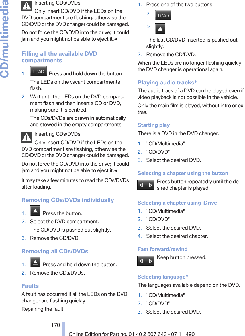 Inserting CDs/DVDsOnly insert CD/DVD if the LEDs on theDVD compartment are flashing, otherwise theCD/DVD or the DVD changer could be damaged.Do not force the CD/DVD into the drive; it couldjam and you might not be able to eject it.◀Filling all the available DVDcompartments1.   Press and hold down the button.The LEDs on the vacant compartmentsflash.2. Wait until the LEDs on the DVD compart‐ment flash and then insert a CD or DVD,making sure it is centred.The CDs/DVDs are drawn in automaticallyand stowed in the empty compartments.Inserting CDs/DVDsOnly insert CD/DVD if the LEDs on theDVD compartment are flashing, otherwise theCD/DVD or the DVD changer could be damaged.Do not force the CD/DVD into the drive; it couldjam and you might not be able to eject it.◀It may take a few minutes to read the CDs/DVDsafter loading.Removing CDs/DVDs individually1.   Press the button.2. Select the DVD compartment.The CD/DVD is pushed out slightly.3. Remove the CD/DVD.Removing all CDs/DVDs1.   Press and hold down the button.2. Remove the CDs/DVDs.FaultsA fault has occurred if all the LEDs on the DVDchanger are flashing quickly.Repairing the fault:1. Press one of the two buttons:▷▷The last CD/DVD inserted is pushed outslightly.2. Remove the CD/DVD.When the LEDs are no longer flashing quickly,the DVD changer is operational again.Playing audio tracks*The audio track of a DVD can be played even ifvideo playback is not possible in the vehicle.Only the main film is played, without intro or ex‐tras.Starting playThere is a DVD in the DVD changer.1. &quot;CD/Multimedia&quot;2. &quot;CD/DVD&quot;3. Select the desired DVD.Selecting a chapter using the buttonPress button repeatedly until the de‐sired chapter is played.Selecting a chapter using iDrive1. &quot;CD/Multimedia&quot;2. &quot;CD/DVD&quot;3. Select the desired DVD.4. Select the desired chapter.Fast forward/rewindKeep button pressed.Selecting language*The languages available depend on the DVD.1. &quot;CD/Multimedia&quot;2. &quot;CD/DVD&quot;3. Select the desired DVD.Seite 170170Online Edition for Part no. 01 40 2 607 643 - 07 11 490CD/multimedia