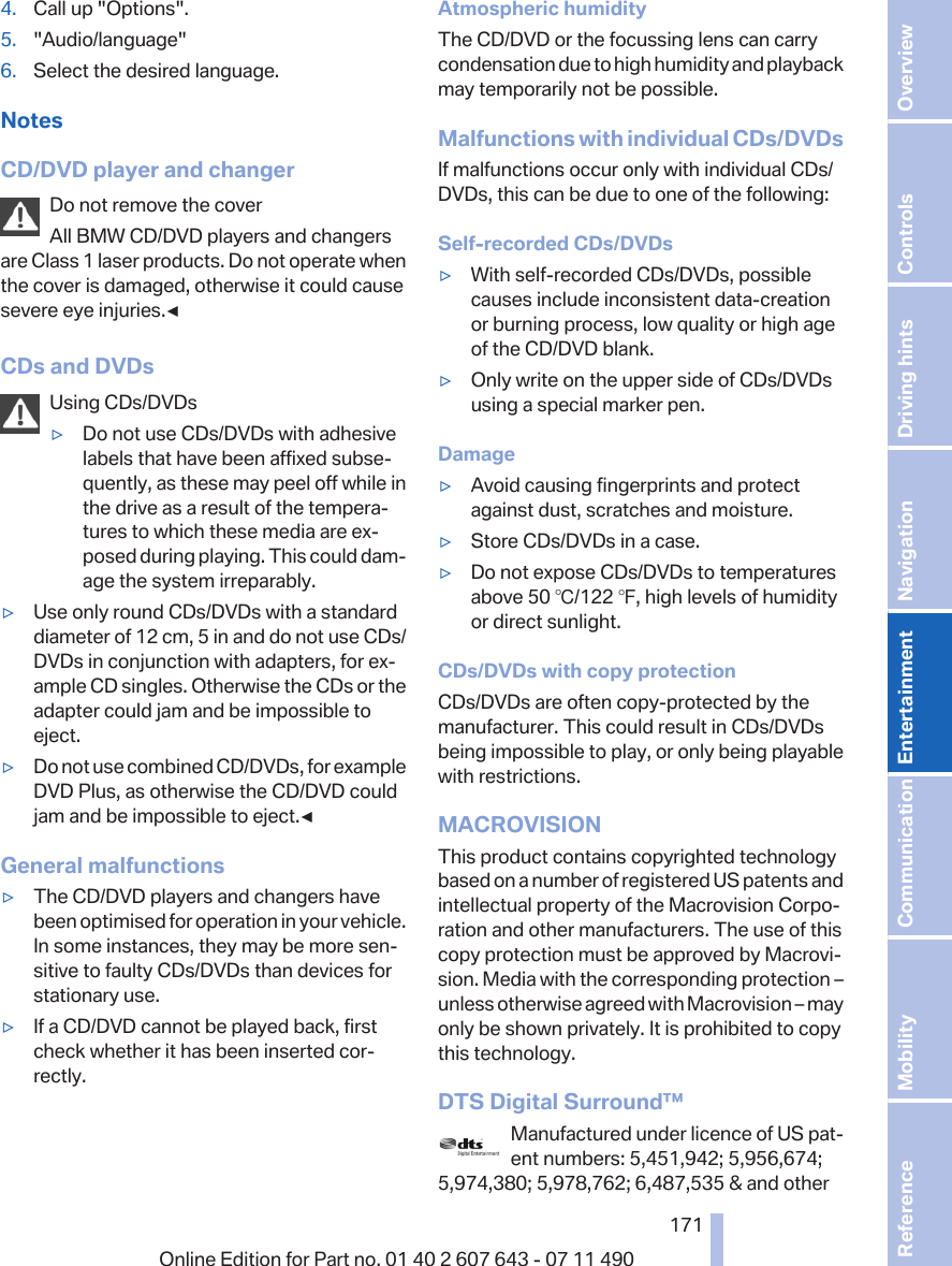 4. Call up &quot;Options&quot;.5. &quot;Audio/language&quot;6. Select the desired language.NotesCD/DVD player and changerDo not remove the coverAll BMW CD/DVD players and changersare Class 1 laser products. Do not operate whenthe cover is damaged, otherwise it could causesevere eye injuries.◀CDs and DVDsUsing CDs/DVDs▷Do not use CDs/DVDs with adhesivelabels that have been affixed subse‐quently, as these may peel off while inthe drive as a result of the tempera‐tures to which these media are ex‐posed during playing. This could dam‐age the system irreparably.▷Use only round CDs/DVDs with a standarddiameter of 12 cm, 5 in and do not use CDs/DVDs in conjunction with adapters, for ex‐ample CD singles. Otherwise the CDs or theadapter could jam and be impossible toeject.▷Do not use combined CD/DVDs, for exampleDVD Plus, as otherwise the CD/DVD couldjam and be impossible to eject.◀General malfunctions▷The CD/DVD players and changers havebeen optimised for operation in your vehicle.In some instances, they may be more sen‐sitive to faulty CDs/DVDs than devices forstationary use.▷If a CD/DVD cannot be played back, firstcheck whether it has been inserted cor‐rectly.Atmospheric humidityThe CD/DVD or the focussing lens can carrycondensation due to high humidity and playbackmay temporarily not be possible.Malfunctions with individual CDs/DVDsIf malfunctions occur only with individual CDs/DVDs, this can be due to one of the following:Self-recorded CDs/DVDs▷With self-recorded CDs/DVDs, possiblecauses include inconsistent data-creationor burning process, low quality or high ageof the CD/DVD blank.▷Only write on the upper side of CDs/DVDsusing a special marker pen.Damage▷Avoid causing fingerprints and protectagainst dust, scratches and moisture.▷Store CDs/DVDs in a case.▷Do not expose CDs/DVDs to temperaturesabove 50 ℃/122 ℉, high levels of humidityor direct sunlight.CDs/DVDs with copy protectionCDs/DVDs are often copy-protected by themanufacturer. This could result in CDs/DVDsbeing impossible to play, or only being playablewith restrictions.MACROVISIONThis product contains copyrighted technologybased on a number of registered US patents andintellectual property of the Macrovision Corpo‐ration and other manufacturers. The use of thiscopy protection must be approved by Macrovi‐sion. Media with the corresponding protection –unless otherwise agreed with Macrovision – mayonly be shown privately. It is prohibited to copythis technology.DTS Digital Surround™Manufactured under licence of US pat‐ent numbers: 5,451,942; 5,956,674;5,974,380; 5,978,762; 6,487,535 &amp; and otherSeite 171171Online Edition for Part no. 01 40 2 607 643 - 07 11 490 Reference Mobility Communication Entertainment Navigation Driving hints Controls Overview  