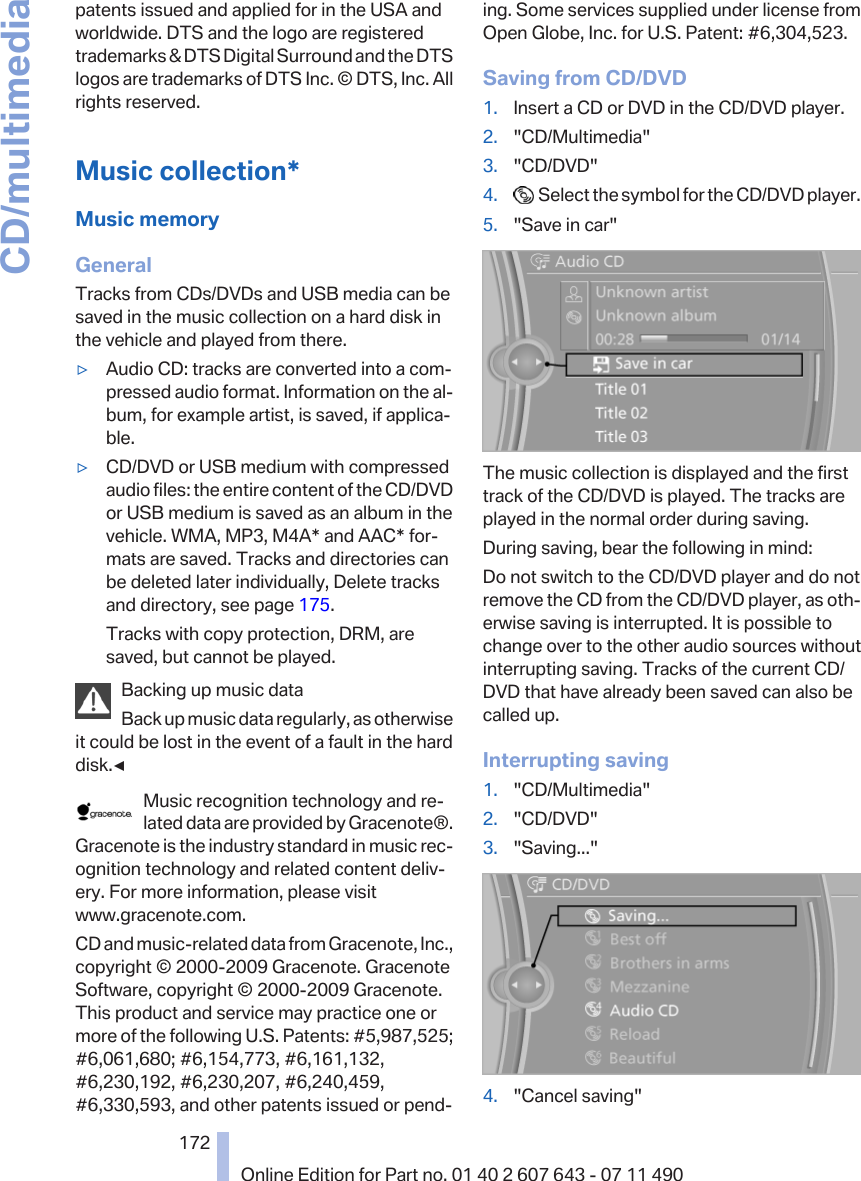 patents issued and applied for in the USA andworldwide. DTS and the logo are registeredtrademarks &amp; DTS Digital Surround and the DTSlogos are trademarks of DTS Inc. © DTS, Inc. Allrights reserved.Music collection*Music memoryGeneralTracks from CDs/DVDs and USB media can besaved in the music collection on a hard disk inthe vehicle and played from there.▷Audio CD: tracks are converted into a com‐pressed audio format. Information on the al‐bum, for example artist, is saved, if applica‐ble.▷CD/DVD or USB medium with compressedaudio files: the entire content of the CD/DVDor USB medium is saved as an album in thevehicle. WMA, MP3, M4A* and AAC* for‐mats are saved. Tracks and directories canbe deleted later individually, Delete tracksand directory, see page 175.Tracks with copy protection, DRM, aresaved, but cannot be played.Backing up music dataBack up music data regularly, as otherwiseit could be lost in the event of a fault in the harddisk.◀Music recognition technology and re‐lated data are provided by Gracenote®.Gracenote is the industry standard in music rec‐ognition technology and related content deliv‐ery. For more information, please visitwww.gracenote.com.CD and music-related data from Gracenote, Inc.,copyright © 2000-2009 Gracenote. GracenoteSoftware, copyright © 2000-2009 Gracenote.This product and service may practice one ormore of the following U.S. Patents: #5,987,525;#6,061,680; #6,154,773, #6,161,132,#6,230,192, #6,230,207, #6,240,459,#6,330,593, and other patents issued or pend‐ing. Some services supplied under license fromOpen Globe, Inc. for U.S. Patent: #6,304,523.Saving from CD/DVD1. Insert a CD or DVD in the CD/DVD player.2. &quot;CD/Multimedia&quot;3. &quot;CD/DVD&quot;4.   Select the symbol for the CD/DVD player.5. &quot;Save in car&quot;The music collection is displayed and the firsttrack of the CD/DVD is played. The tracks areplayed in the normal order during saving.During saving, bear the following in mind:Do not switch to the CD/DVD player and do notremove the CD from the CD/DVD player, as oth‐erwise saving is interrupted. It is possible tochange over to the other audio sources withoutinterrupting saving. Tracks of the current CD/DVD that have already been saved can also becalled up.Interrupting saving1. &quot;CD/Multimedia&quot;2. &quot;CD/DVD&quot;3. &quot;Saving...&quot;4. &quot;Cancel saving&quot;Seite 172172Online Edition for Part no. 01 40 2 607 643 - 07 11 490CD/multimedia