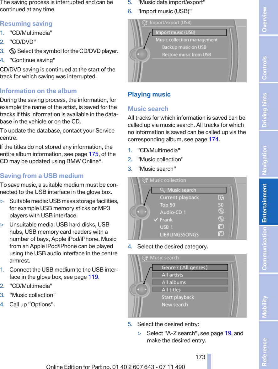 The saving process is interrupted and can becontinued at any time.Resuming saving1. &quot;CD/Multimedia&quot;2. &quot;CD/DVD&quot;3.   Select the symbol for the CD/DVD player.4. &quot;Continue saving&quot;CD/DVD saving is continued at the start of thetrack for which saving was interrupted.Information on the albumDuring the saving process, the information, forexample the name of the artist, is saved for thetracks if this information is available in the data‐base in the vehicle or on the CD.To update the database, contact your Servicecentre.If the titles do not stored any information, theentire album information, see page 175, of theCD may be updated using BMW Online*.Saving from a USB mediumTo save music, a suitable medium must be con‐nected to the USB interface in the glove box.▷Suitable media: USB mass storage facilities,for example USB memory sticks or MP3players with USB interface.▷Unsuitable media: USB hard disks, USBhubs, USB memory card readers with anumber of bays, Apple iPod/iPhone. Musicfrom an Apple iPod/iPhone can be playedusing the USB audio interface in the centrearmrest.1. Connect the USB medium to the USB inter‐face in the glove box, see page 119.2. &quot;CD/Multimedia&quot;3. &quot;Music collection&quot;4. Call up &quot;Options&quot;.5. &quot;Music data import/export&quot;6. &quot;Import music (USB)&quot;Playing musicMusic searchAll tracks for which information is saved can becalled up via music search. All tracks for whichno information is saved can be called up via thecorresponding album, see page 174.1. &quot;CD/Multimedia&quot;2. &quot;Music collection&quot;3. &quot;Music search&quot;4. Select the desired category.5. Select the desired entry:▷Select &quot;A-Z search&quot;, see page 19, andmake the desired entry.Seite 173173Online Edition for Part no. 01 40 2 607 643 - 07 11 490 Reference Mobility Communication Entertainment Navigation Driving hints Controls Overview  