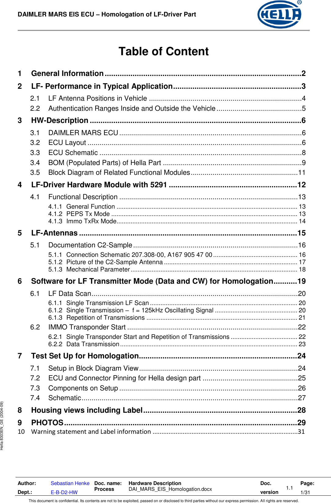  DAIMLER MARS EIS ECU – Homologation of LF-Driver Part   Author: Dept.: Sebastian Henke E-B-D2-HW Doc. name: Process Hardware Description  DAI_MARS_EIS_Homologation.docx Doc. version 1.1 Page: 1/31 This document is confidential. Its contents are not to be exploited, passed on or disclosed to third parties without our express permission. All rights are reserved. Hella 8303EN_GE (2004-09)  Table of Content  1 General Information ............................................................................................ 2 2 LF- Performance in Typical Application ............................................................ 3 2.1 LF Antenna Positions in Vehicle ............................................................................. 4 2.2 Authentication Ranges Inside and Outside the Vehicle ........................................... 5 3 HW-Description ................................................................................................... 6 3.1 DAIMLER MARS ECU ............................................................................................ 6 3.2 ECU Layout ............................................................................................................ 6 3.3 ECU Schematic ...................................................................................................... 8 3.4 BOM (Populated Parts) of Hella Part ...................................................................... 9 3.5 Block Diagram of Related Functional Modules ...................................................... 11 4 LF-Driver Hardware Module with 5291 ............................................................ 12 4.1 Functional Description .......................................................................................... 13 4.1.1 General Function ....................................................................................................... 13 4.1.2 PEPS Tx Mode .......................................................................................................... 13 4.1.3 Immo TxRx Mode....................................................................................................... 14 5 LF-Antennas ...................................................................................................... 15 5.1 Documentation C2-Sample ................................................................................... 16 5.1.1 Connection Schematic 207.308-00, A167 905 47 00 ................................................ 16 5.1.2 Picture of the C2-Sample Antenna ............................................................................ 17 5.1.3 Mechanical Parameter ............................................................................................... 18 6 Software for LF Transmitter Mode (Data and CW) for Homologation ........... 19 6.1 LF Data Scan ........................................................................................................ 20 6.1.1 Single Transmission LF Scan .................................................................................... 20 6.1.2 Single Transmission –  f = 125kHz Oscillating Signal ............................................... 20 6.1.3 Repetition of Transmissions ...................................................................................... 21 6.2 IMMO Transponder Start ...................................................................................... 22 6.2.1 Single Transponder Start and Repetition of Transmissions ...................................... 22 6.2.2 Data Transmission ..................................................................................................... 23 7 Test Set Up for Homologation .......................................................................... 24 7.1 Setup in Block Diagram View ................................................................................ 24 7.2 ECU and Connector Pinning for Hella design part ................................................ 25 7.3 Components on Setup .......................................................................................... 26 7.4 Schematic ............................................................................................................. 27 8 Housing views including Label ........................................................................ 28 9 PHOTOS ............................................................................................................. 29 10    Warning statement and Label information ..................................................................................31 