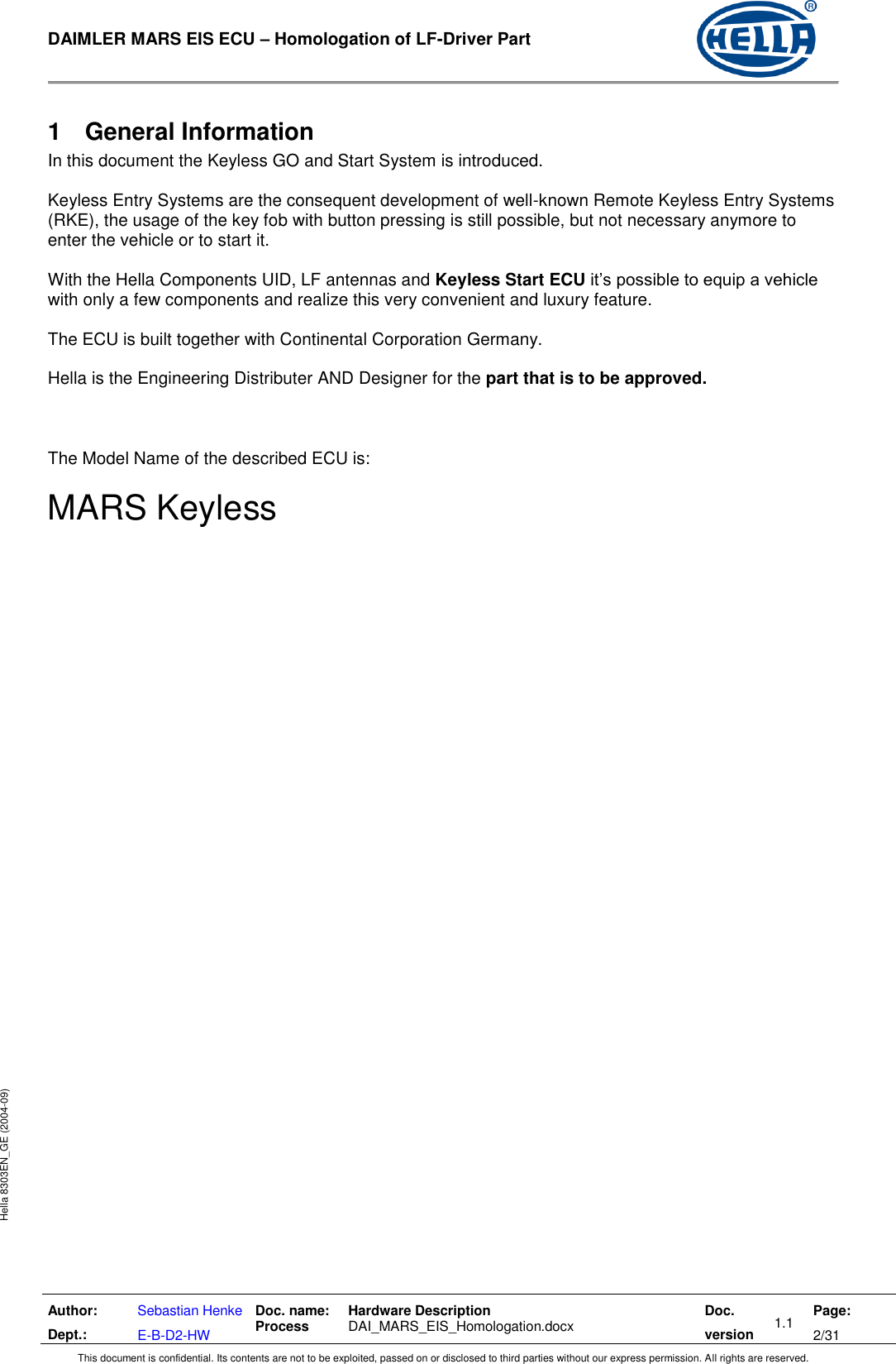  DAIMLER MARS EIS ECU – Homologation of LF-Driver Part   Author: Dept.: Sebastian Henke E-B-D2-HW Doc. name: Process Hardware Description  DAI_MARS_EIS_Homologation.docx Doc. version 1.1 Page: 2/31 This document is confidential. Its contents are not to be exploited, passed on or disclosed to third parties without our express permission. All rights are reserved. Hella 8303EN_GE (2004-09) 1  General Information In this document the Keyless GO and Start System is introduced.  Keyless Entry Systems are the consequent development of well-known Remote Keyless Entry Systems (RKE), the usage of the key fob with button pressing is still possible, but not necessary anymore to enter the vehicle or to start it.  With the Hella Components UID, LF antennas and Keyless Start ECU it’s possible to equip a vehicle with only a few components and realize this very convenient and luxury feature.  The ECU is built together with Continental Corporation Germany.  Hella is the Engineering Distributer AND Designer for the part that is to be approved.    The Model Name of the described ECU is:  MARS Keyless   