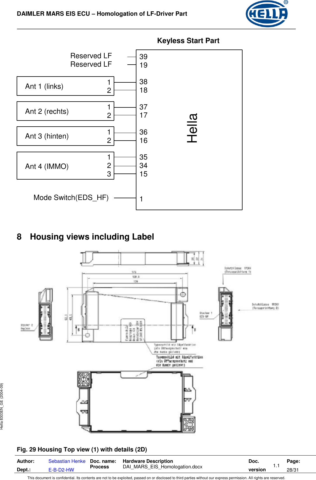  DAIMLER MARS EIS ECU – Homologation of LF-Driver Part   Author: Dept.: Sebastian Henke E-B-D2-HW Doc. name: Process Hardware Description  DAI_MARS_EIS_Homologation.docx Doc. version 1.1 Page: 28/31 This document is confidential. Its contents are not to be exploited, passed on or disclosed to third parties without our express permission. All rights are reserved. Hella 8303EN_GE (2004-09)    8  Housing views including Label   Fig. 29 Housing Top view (1) with details (2D) Mode Switch(EDS_HF) Keyless Start Part 39 19  38 18  37 17  36 16  35 34 15   1  Ant 1 (links) 1 2 Ant 2 (rechts) 1 2 Ant 3 (hinten)  1 2 Ant 4 (IMMO) 1 2 3 Reserved LF Reserved LF Hella 