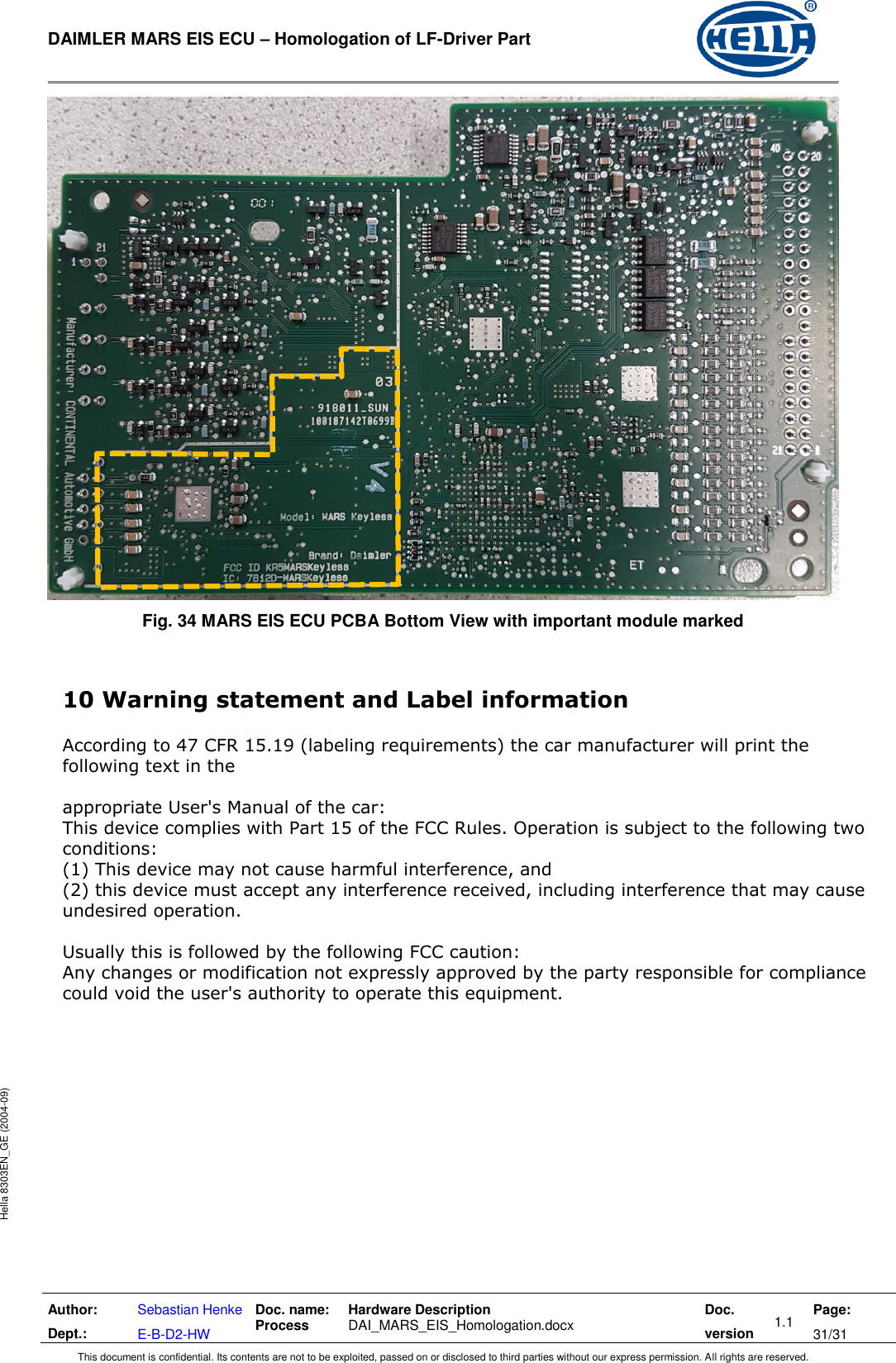  DAIMLER MARS EIS ECU – Homologation of LF-Driver Part   Author: Dept.: Sebastian Henke E-B-D2-HW Doc. name: Process Hardware Description  DAI_MARS_EIS_Homologation.docx Doc. version 1.1 Page: 31/31 This document is confidential. Its contents are not to be exploited, passed on or disclosed to third parties without our express permission. All rights are reserved. Hella 8303EN_GE (2004-09)  Fig. 34 MARS EIS ECU PCBA Bottom View with important module marked  10 Warning statement and Label information   According to 47 CFR 15.19 (labeling requirements) the car manufacturer will print the following text in the   appropriate User&apos;s Manual of the car:  This device complies with Part 15 of the FCC Rules. Operation is subject to the following two  conditions:  (1) This device may not cause harmful interference, and  (2) this device must accept any interference received, including interference that may cause undesired operation.   Usually this is followed by the following FCC caution:  Any changes or modification not expressly approved by the party responsible for compliance  could void the user&apos;s authority to operate this equipment. 