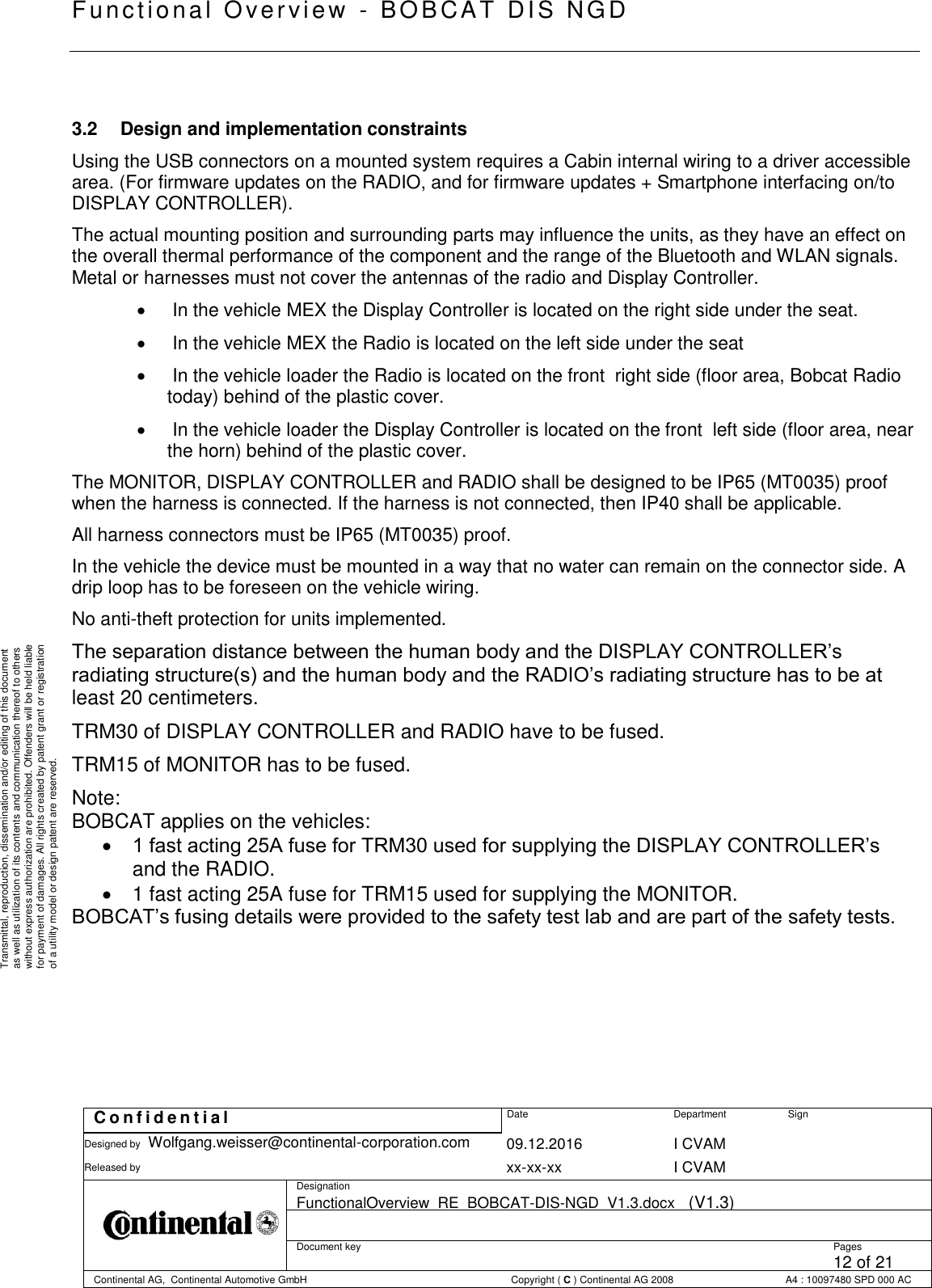   Fu nctional Over vie w  - BOBCAT   DIS NGD   C o n f i d e n t i a l  Date Department Sign Designed by Wolfgang.weisser@continental-corporation.com 09.12.2016 I CVAM  Released by  xx-xx-xx I CVAM  Designation FunctionalOverview_RE_BOBCAT-DIS-NGD_V1.3.docx   (V1.3)      Document key  Pages 12 of 21 Continental AG,  Continental Automotive GmbH  Copyright ( C ) Continental AG 2008 A4 : 10097480 SPD 000 AC  Transmittal, reproduction, dissemination and/or editing of this document as well as utilization of its contents and communication thereof to others without express authorization are prohibited. Offenders will be held liable for payment of damages. All rights created by patent grant or registration of a utility model or design patent are reserved.  3.2  Design and implementation constraints Using the USB connectors on a mounted system requires a Cabin internal wiring to a driver accessible area. (For firmware updates on the RADIO, and for firmware updates + Smartphone interfacing on/to DISPLAY CONTROLLER). The actual mounting position and surrounding parts may influence the units, as they have an effect on the overall thermal performance of the component and the range of the Bluetooth and WLAN signals. Metal or harnesses must not cover the antennas of the radio and Display Controller.    In the vehicle MEX the Display Controller is located on the right side under the seat.    In the vehicle MEX the Radio is located on the left side under the seat    In the vehicle loader the Radio is located on the front  right side (floor area, Bobcat Radio today) behind of the plastic cover.    In the vehicle loader the Display Controller is located on the front  left side (floor area, near the horn) behind of the plastic cover. The MONITOR, DISPLAY CONTROLLER and RADIO shall be designed to be IP65 (MT0035) proof when the harness is connected. If the harness is not connected, then IP40 shall be applicable. All harness connectors must be IP65 (MT0035) proof. In the vehicle the device must be mounted in a way that no water can remain on the connector side. A drip loop has to be foreseen on the vehicle wiring. No anti-theft protection for units implemented. The separation distance between the human body and the DISPLAY CONTROLLER’s radiating structure(s) and the human body and the RADIO’s radiating structure has to be at least 20 centimeters.  TRM30 of DISPLAY CONTROLLER and RADIO have to be fused. TRM15 of MONITOR has to be fused. Note:   BOBCAT applies on the vehicles:  1 fast acting 25A fuse for TRM30 used for supplying the DISPLAY CONTROLLER’s and the RADIO.   1 fast acting 25A fuse for TRM15 used for supplying the MONITOR. BOBCAT’s fusing details were provided to the safety test lab and are part of the safety tests.  