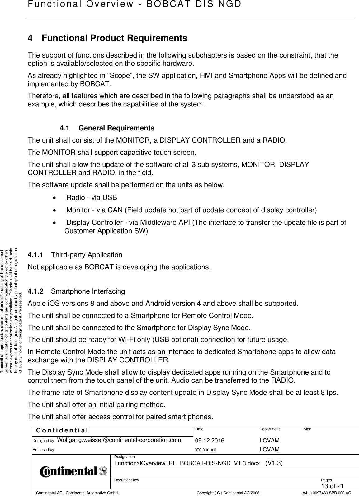   Fu nctional Over vie w  - BOBCAT   DIS NGD   C o n f i d e n t i a l  Date Department Sign Designed by Wolfgang.weisser@continental-corporation.com 09.12.2016 I CVAM  Released by  xx-xx-xx I CVAM  Designation FunctionalOverview_RE_BOBCAT-DIS-NGD_V1.3.docx   (V1.3)      Document key  Pages 13 of 21 Continental AG,  Continental Automotive GmbH  Copyright ( C ) Continental AG 2008 A4 : 10097480 SPD 000 AC  Transmittal, reproduction, dissemination and/or editing of this document as well as utilization of its contents and communication thereof to others without express authorization are prohibited. Offenders will be held liable for payment of damages. All rights created by patent grant or registration of a utility model or design patent are reserved. 4  Functional Product Requirements The support of functions described in the following subchapters is based on the constraint, that the option is available/selected on the specific hardware. As already highlighted in “Scope”, the SW application, HMI and Smartphone Apps will be defined and implemented by BOBCAT. Therefore, all features which are described in the following paragraphs shall be understood as an example, which describes the capabilities of the system.  4.1  General Requirements The unit shall consist of the MONITOR, a DISPLAY CONTROLLER and a RADIO. The MONITOR shall support capacitive touch screen. The unit shall allow the update of the software of all 3 sub systems, MONITOR, DISPLAY CONTROLLER and RADIO, in the field. The software update shall be performed on the units as below.    Radio - via USB    Monitor - via CAN (Field update not part of update concept of display controller)    Display Controller - via Middleware API (The interface to transfer the update file is part of Customer Application SW)  4.1.1  Third-party Application Not applicable as BOBCAT is developing the applications.  4.1.2  Smartphone Interfacing Apple iOS versions 8 and above and Android version 4 and above shall be supported. The unit shall be connected to a Smartphone for Remote Control Mode. The unit shall be connected to the Smartphone for Display Sync Mode. The unit should be ready for Wi-Fi only (USB optional) connection for future usage. In Remote Control Mode the unit acts as an interface to dedicated Smartphone apps to allow data exchange with the DISPLAY CONTROLLER. The Display Sync Mode shall allow to display dedicated apps running on the Smartphone and to control them from the touch panel of the unit. Audio can be transferred to the RADIO. The frame rate of Smartphone display content update in Display Sync Mode shall be at least 8 fps. The unit shall offer an initial pairing method. The unit shall offer access control for paired smart phones. 