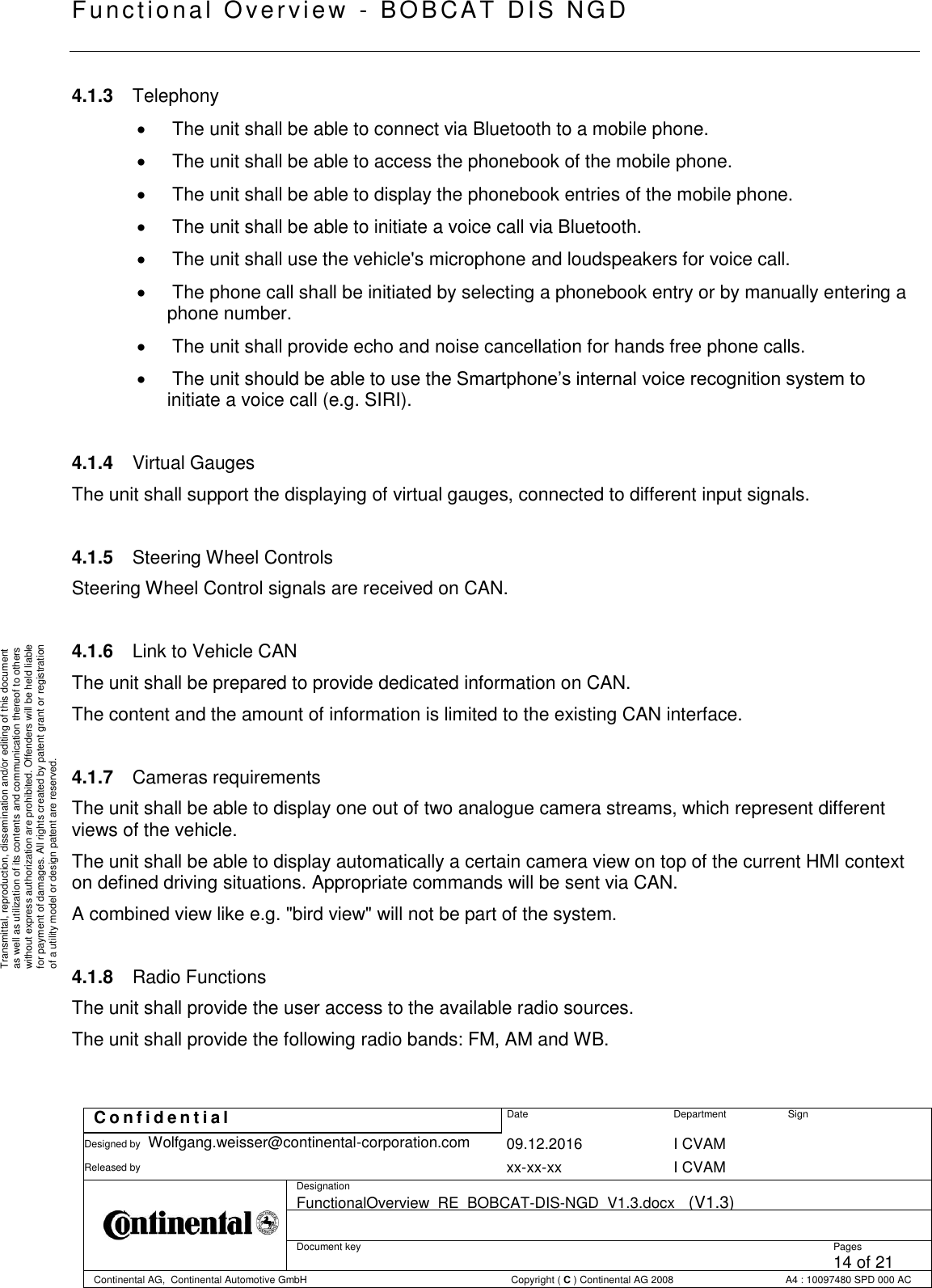   Fu nctional Over vie w  - BOBCAT   DIS NGD   C o n f i d e n t i a l  Date Department Sign Designed by Wolfgang.weisser@continental-corporation.com 09.12.2016 I CVAM  Released by  xx-xx-xx I CVAM  Designation FunctionalOverview_RE_BOBCAT-DIS-NGD_V1.3.docx   (V1.3)      Document key  Pages 14 of 21 Continental AG,  Continental Automotive GmbH  Copyright ( C ) Continental AG 2008 A4 : 10097480 SPD 000 AC  Transmittal, reproduction, dissemination and/or editing of this document as well as utilization of its contents and communication thereof to others without express authorization are prohibited. Offenders will be held liable for payment of damages. All rights created by patent grant or registration of a utility model or design patent are reserved. 4.1.3  Telephony    The unit shall be able to connect via Bluetooth to a mobile phone.    The unit shall be able to access the phonebook of the mobile phone.    The unit shall be able to display the phonebook entries of the mobile phone.    The unit shall be able to initiate a voice call via Bluetooth.    The unit shall use the vehicle&apos;s microphone and loudspeakers for voice call.    The phone call shall be initiated by selecting a phonebook entry or by manually entering a phone number.    The unit shall provide echo and noise cancellation for hands free phone calls.    The unit should be able to use the Smartphone’s internal voice recognition system to initiate a voice call (e.g. SIRI).  4.1.4  Virtual Gauges The unit shall support the displaying of virtual gauges, connected to different input signals.  4.1.5  Steering Wheel Controls Steering Wheel Control signals are received on CAN.  4.1.6  Link to Vehicle CAN The unit shall be prepared to provide dedicated information on CAN. The content and the amount of information is limited to the existing CAN interface.  4.1.7  Cameras requirements The unit shall be able to display one out of two analogue camera streams, which represent different views of the vehicle. The unit shall be able to display automatically a certain camera view on top of the current HMI context on defined driving situations. Appropriate commands will be sent via CAN. A combined view like e.g. &quot;bird view&quot; will not be part of the system.  4.1.8  Radio Functions The unit shall provide the user access to the available radio sources. The unit shall provide the following radio bands: FM, AM and WB.  