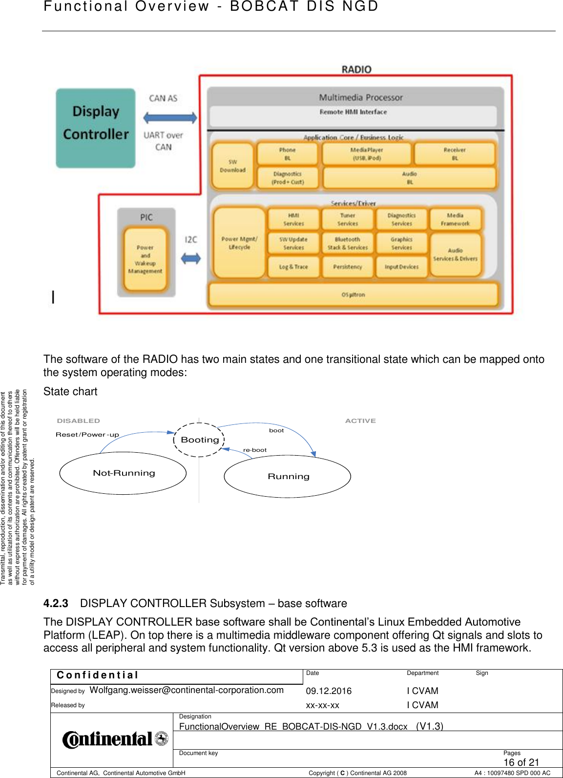   Fu nctional Over vie w  - BOBCAT   DIS NGD   C o n f i d e n t i a l  Date Department Sign Designed by Wolfgang.weisser@continental-corporation.com 09.12.2016 I CVAM  Released by  xx-xx-xx I CVAM  Designation FunctionalOverview_RE_BOBCAT-DIS-NGD_V1.3.docx   (V1.3)      Document key  Pages 16 of 21 Continental AG,  Continental Automotive GmbH  Copyright ( C ) Continental AG 2008 A4 : 10097480 SPD 000 AC  Transmittal, reproduction, dissemination and/or editing of this document as well as utilization of its contents and communication thereof to others without express authorization are prohibited. Offenders will be held liable for payment of damages. All rights created by patent grant or registration of a utility model or design patent are reserved.     The software of the RADIO has two main states and one transitional state which can be mapped onto the system operating modes: State chart     4.2.3  DISPLAY CONTROLLER Subsystem – base software The DISPLAY CONTROLLER base software shall be Continental’s Linux Embedded Automotive Platform (LEAP). On top there is a multimedia middleware component offering Qt signals and slots to access all peripheral and system functionality. Qt version above 5.3 is used as the HMI framework.  Running ACTIVE Reset / Power - up Booting boot re - boot DISABLED Not - Running 