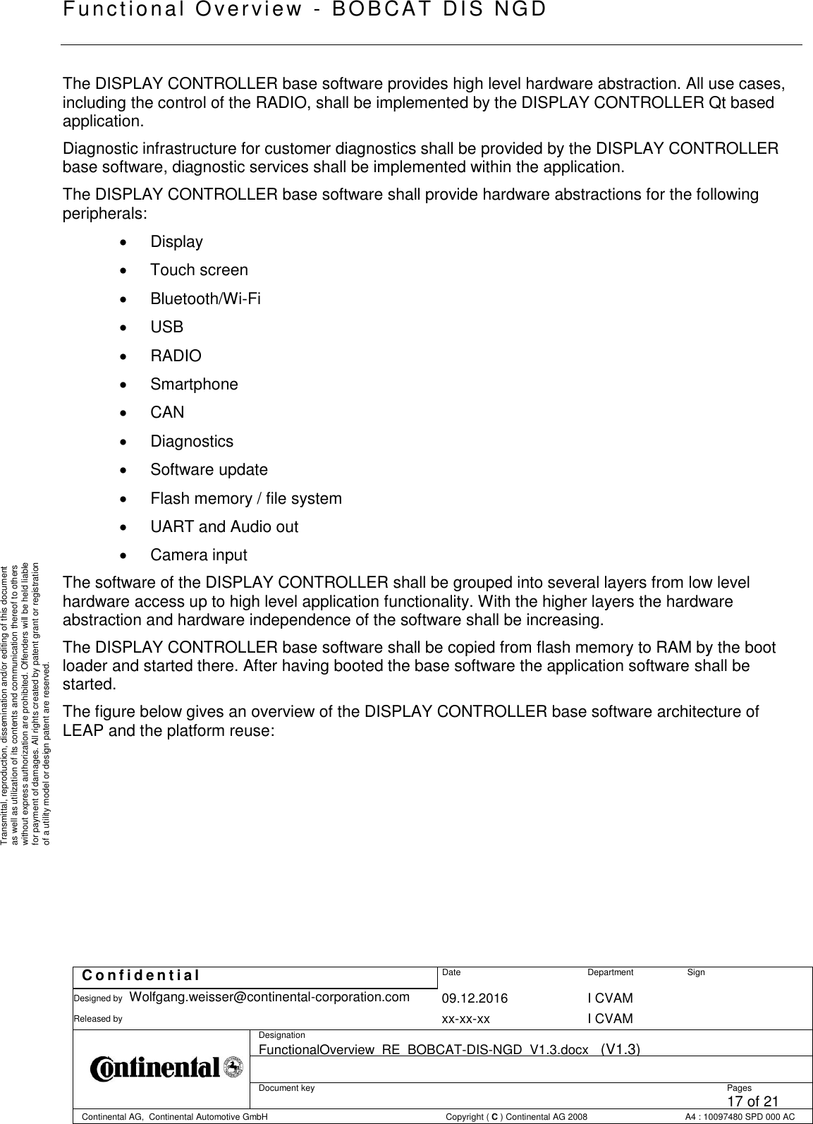   Fu nctional Over vie w  - BOBCAT   DIS NGD   C o n f i d e n t i a l  Date Department Sign Designed by Wolfgang.weisser@continental-corporation.com 09.12.2016 I CVAM  Released by  xx-xx-xx I CVAM  Designation FunctionalOverview_RE_BOBCAT-DIS-NGD_V1.3.docx   (V1.3)      Document key  Pages 17 of 21 Continental AG,  Continental Automotive GmbH  Copyright ( C ) Continental AG 2008 A4 : 10097480 SPD 000 AC  Transmittal, reproduction, dissemination and/or editing of this document as well as utilization of its contents and communication thereof to others without express authorization are prohibited. Offenders will be held liable for payment of damages. All rights created by patent grant or registration of a utility model or design patent are reserved. The DISPLAY CONTROLLER base software provides high level hardware abstraction. All use cases, including the control of the RADIO, shall be implemented by the DISPLAY CONTROLLER Qt based application. Diagnostic infrastructure for customer diagnostics shall be provided by the DISPLAY CONTROLLER  base software, diagnostic services shall be implemented within the application. The DISPLAY CONTROLLER base software shall provide hardware abstractions for the following peripherals:    Display    Touch screen    Bluetooth/Wi-Fi    USB    RADIO    Smartphone    CAN    Diagnostics    Software update    Flash memory / file system    UART and Audio out    Camera input The software of the DISPLAY CONTROLLER shall be grouped into several layers from low level hardware access up to high level application functionality. With the higher layers the hardware abstraction and hardware independence of the software shall be increasing. The DISPLAY CONTROLLER base software shall be copied from flash memory to RAM by the boot loader and started there. After having booted the base software the application software shall be started. The figure below gives an overview of the DISPLAY CONTROLLER base software architecture of LEAP and the platform reuse: 