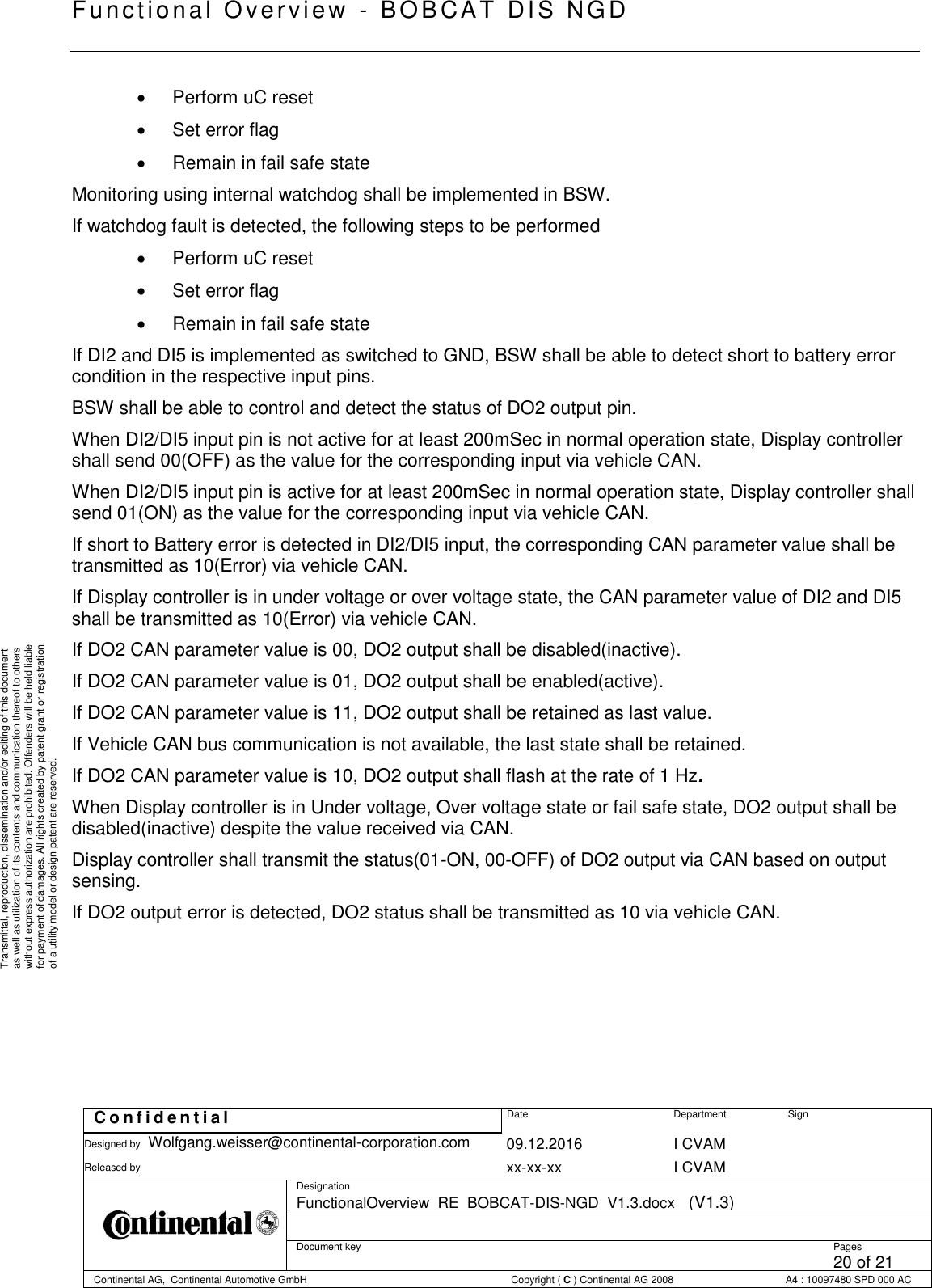   Fu nctional Over vie w  - BOBCAT   DIS NGD   C o n f i d e n t i a l  Date Department Sign Designed by Wolfgang.weisser@continental-corporation.com 09.12.2016 I CVAM  Released by  xx-xx-xx I CVAM  Designation FunctionalOverview_RE_BOBCAT-DIS-NGD_V1.3.docx   (V1.3)      Document key  Pages 20 of 21 Continental AG,  Continental Automotive GmbH  Copyright ( C ) Continental AG 2008 A4 : 10097480 SPD 000 AC  Transmittal, reproduction, dissemination and/or editing of this document as well as utilization of its contents and communication thereof to others without express authorization are prohibited. Offenders will be held liable for payment of damages. All rights created by patent grant or registration of a utility model or design patent are reserved.    Perform uC reset    Set error flag    Remain in fail safe state Monitoring using internal watchdog shall be implemented in BSW.  If watchdog fault is detected, the following steps to be performed    Perform uC reset    Set error flag    Remain in fail safe state If DI2 and DI5 is implemented as switched to GND, BSW shall be able to detect short to battery error condition in the respective input pins. BSW shall be able to control and detect the status of DO2 output pin. When DI2/DI5 input pin is not active for at least 200mSec in normal operation state, Display controller shall send 00(OFF) as the value for the corresponding input via vehicle CAN.  When DI2/DI5 input pin is active for at least 200mSec in normal operation state, Display controller shall send 01(ON) as the value for the corresponding input via vehicle CAN.  If short to Battery error is detected in DI2/DI5 input, the corresponding CAN parameter value shall be transmitted as 10(Error) via vehicle CAN. If Display controller is in under voltage or over voltage state, the CAN parameter value of DI2 and DI5 shall be transmitted as 10(Error) via vehicle CAN. If DO2 CAN parameter value is 00, DO2 output shall be disabled(inactive). If DO2 CAN parameter value is 01, DO2 output shall be enabled(active). If DO2 CAN parameter value is 11, DO2 output shall be retained as last value. If Vehicle CAN bus communication is not available, the last state shall be retained. If DO2 CAN parameter value is 10, DO2 output shall flash at the rate of 1 Hz. When Display controller is in Under voltage, Over voltage state or fail safe state, DO2 output shall be disabled(inactive) despite the value received via CAN. Display controller shall transmit the status(01-ON, 00-OFF) of DO2 output via CAN based on output sensing.  If DO2 output error is detected, DO2 status shall be transmitted as 10 via vehicle CAN.       