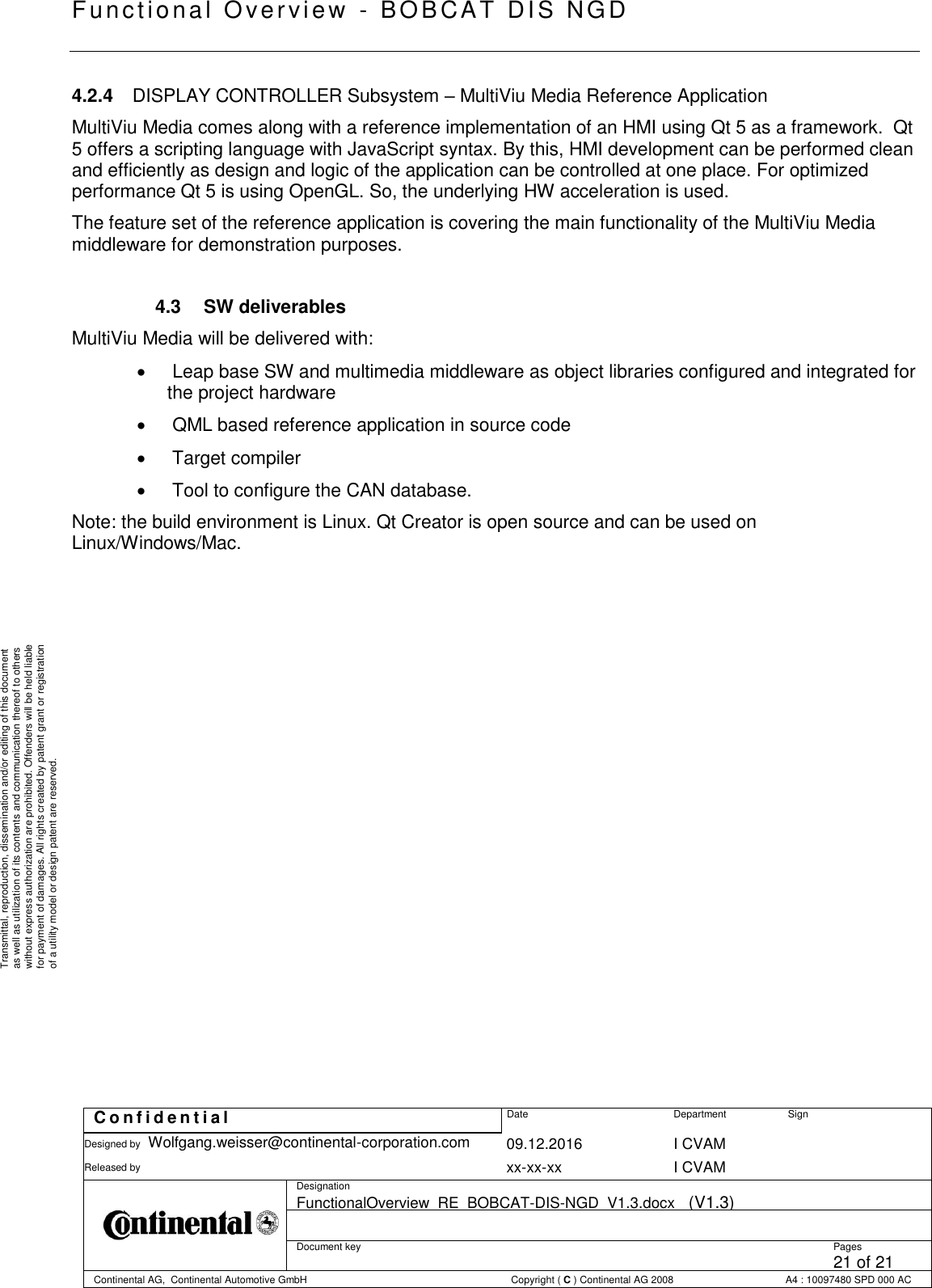   Fu nctional Over vie w  - BOBCAT   DIS NGD   C o n f i d e n t i a l  Date Department Sign Designed by Wolfgang.weisser@continental-corporation.com 09.12.2016 I CVAM  Released by  xx-xx-xx I CVAM  Designation FunctionalOverview_RE_BOBCAT-DIS-NGD_V1.3.docx   (V1.3)      Document key  Pages 21 of 21 Continental AG,  Continental Automotive GmbH  Copyright ( C ) Continental AG 2008 A4 : 10097480 SPD 000 AC  Transmittal, reproduction, dissemination and/or editing of this document as well as utilization of its contents and communication thereof to others without express authorization are prohibited. Offenders will be held liable for payment of damages. All rights created by patent grant or registration of a utility model or design patent are reserved. 4.2.4  DISPLAY CONTROLLER Subsystem – MultiViu Media Reference Application MultiViu Media comes along with a reference implementation of an HMI using Qt 5 as a framework.  Qt 5 offers a scripting language with JavaScript syntax. By this, HMI development can be performed clean and efficiently as design and logic of the application can be controlled at one place. For optimized performance Qt 5 is using OpenGL. So, the underlying HW acceleration is used. The feature set of the reference application is covering the main functionality of the MultiViu Media middleware for demonstration purposes.  4.3  SW deliverables MultiViu Media will be delivered with:    Leap base SW and multimedia middleware as object libraries configured and integrated for the project hardware    QML based reference application in source code    Target compiler    Tool to configure the CAN database. Note: the build environment is Linux. Qt Creator is open source and can be used on Linux/Windows/Mac.          