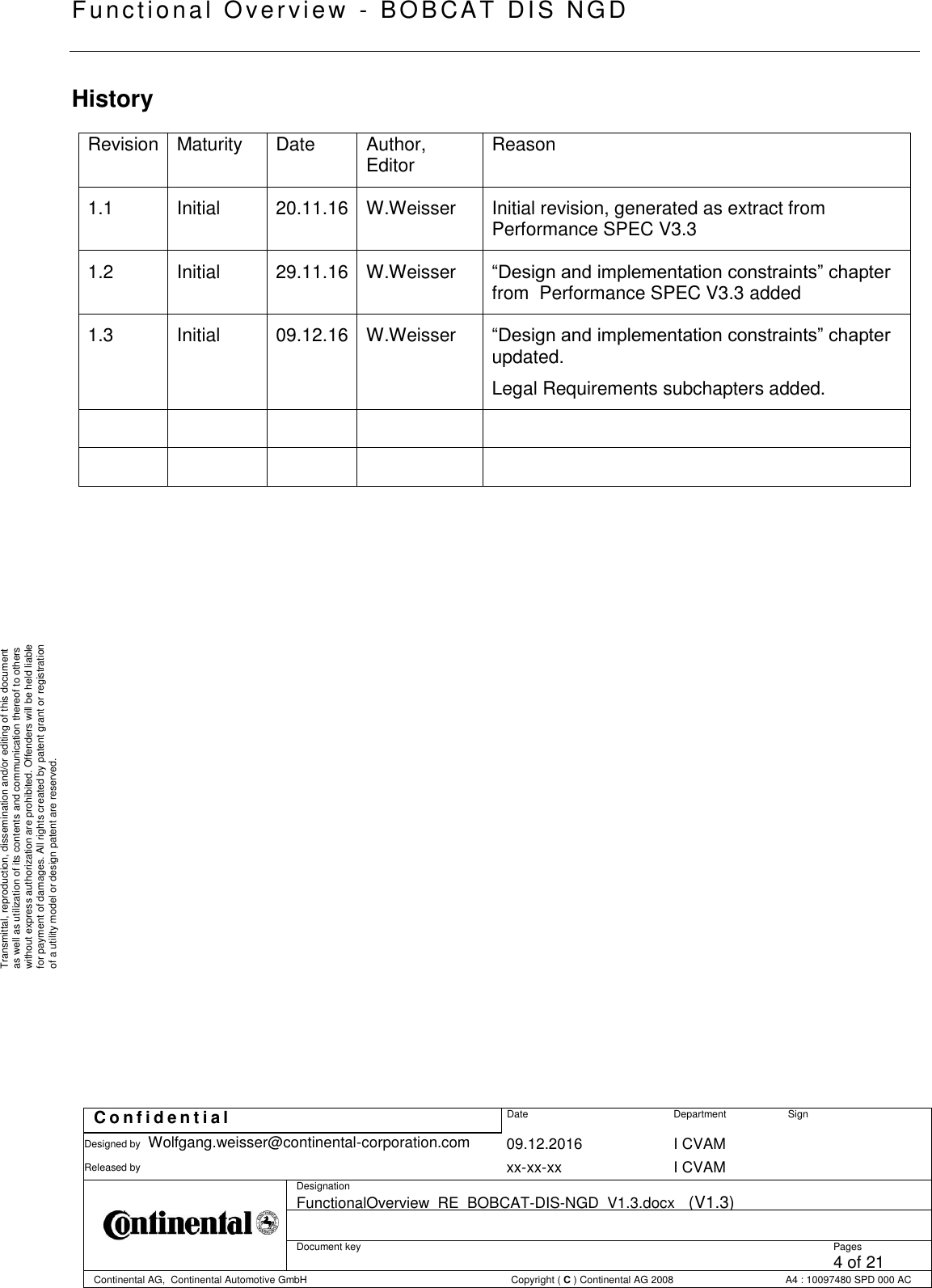   Fu nctional Over vie w  - BOBCAT   DIS NGD   C o n f i d e n t i a l  Date Department Sign Designed by Wolfgang.weisser@continental-corporation.com 09.12.2016 I CVAM  Released by  xx-xx-xx I CVAM  Designation FunctionalOverview_RE_BOBCAT-DIS-NGD_V1.3.docx   (V1.3)      Document key  Pages 4 of 21 Continental AG,  Continental Automotive GmbH  Copyright ( C ) Continental AG 2008 A4 : 10097480 SPD 000 AC  Transmittal, reproduction, dissemination and/or editing of this document as well as utilization of its contents and communication thereof to others without express authorization are prohibited. Offenders will be held liable for payment of damages. All rights created by patent grant or registration of a utility model or design patent are reserved. History Revision Maturity Date Author, Editor Reason 1.1 Initial 20.11.16 W.Weisser Initial revision, generated as extract from Performance SPEC V3.3 1.2 Initial 29.11.16 W.Weisser  “Design and implementation constraints” chapter from  Performance SPEC V3.3 added 1.3 Initial 09.12.16 W.Weisser  “Design and implementation constraints” chapter updated.  Legal Requirements subchapters added.            