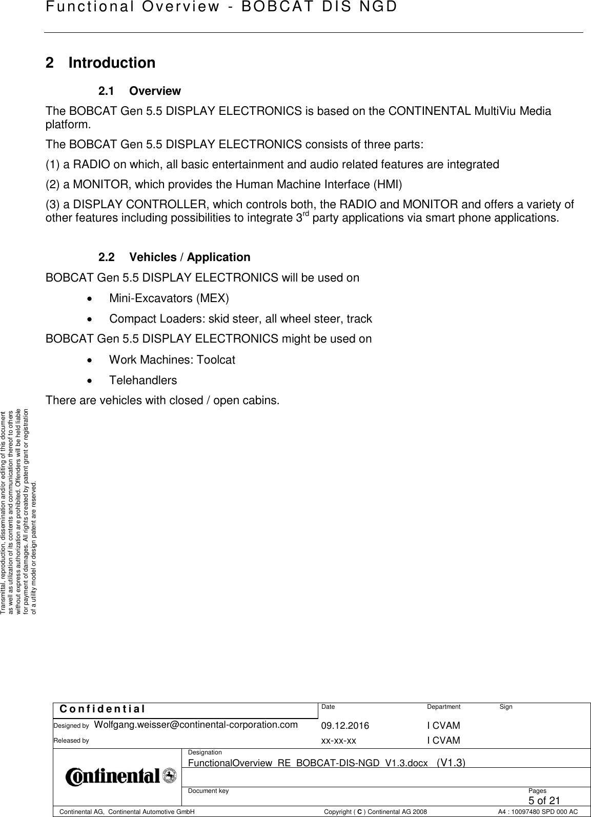   Fu nctional Over vie w  - BOBCAT   DIS NGD   C o n f i d e n t i a l  Date Department Sign Designed by Wolfgang.weisser@continental-corporation.com 09.12.2016 I CVAM  Released by  xx-xx-xx I CVAM  Designation FunctionalOverview_RE_BOBCAT-DIS-NGD_V1.3.docx   (V1.3)      Document key  Pages 5 of 21 Continental AG,  Continental Automotive GmbH  Copyright ( C ) Continental AG 2008 A4 : 10097480 SPD 000 AC  Transmittal, reproduction, dissemination and/or editing of this document as well as utilization of its contents and communication thereof to others without express authorization are prohibited. Offenders will be held liable for payment of damages. All rights created by patent grant or registration of a utility model or design patent are reserved. 2  Introduction 2.1  Overview The BOBCAT Gen 5.5 DISPLAY ELECTRONICS is based on the CONTINENTAL MultiViu Media platform. The BOBCAT Gen 5.5 DISPLAY ELECTRONICS consists of three parts: (1) a RADIO on which, all basic entertainment and audio related features are integrated (2) a MONITOR, which provides the Human Machine Interface (HMI) (3) a DISPLAY CONTROLLER, which controls both, the RADIO and MONITOR and offers a variety of other features including possibilities to integrate 3rd party applications via smart phone applications.  2.2  Vehicles / Application BOBCAT Gen 5.5 DISPLAY ELECTRONICS will be used on    Mini-Excavators (MEX)    Compact Loaders: skid steer, all wheel steer, track BOBCAT Gen 5.5 DISPLAY ELECTRONICS might be used on    Work Machines: Toolcat    Telehandlers There are vehicles with closed / open cabins.               