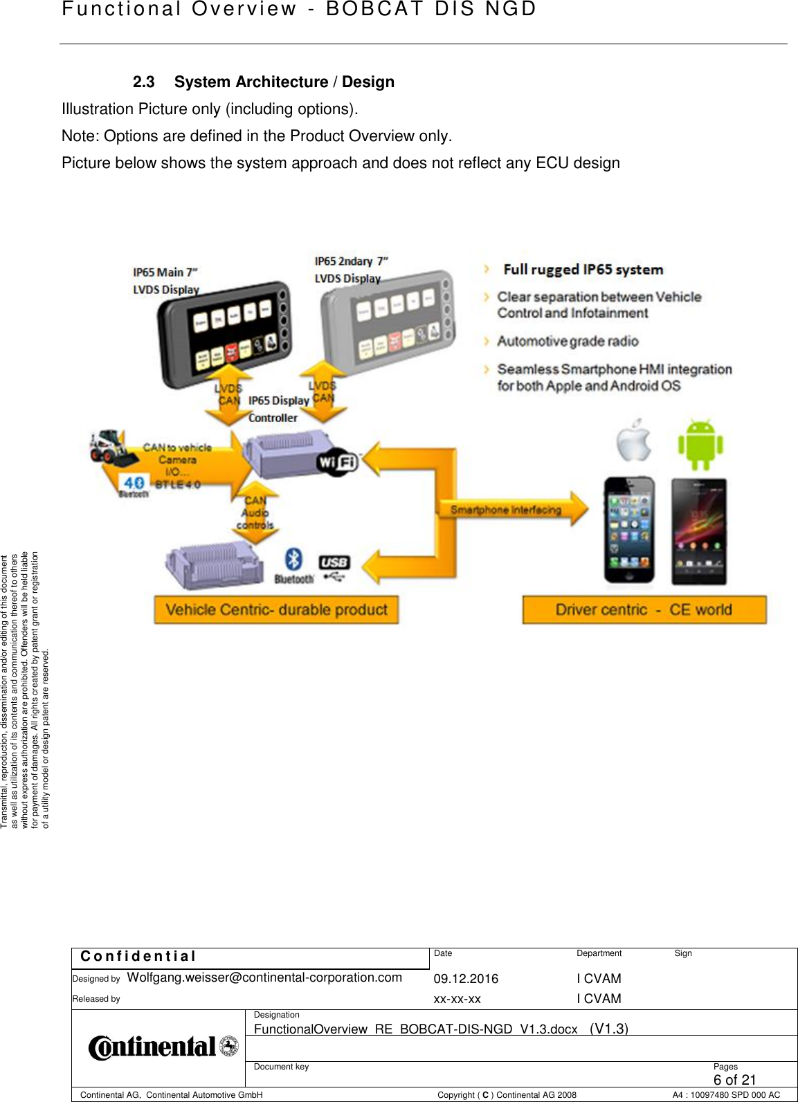   Fu nctional Over vie w  - BOBCAT   DIS NGD   C o n f i d e n t i a l  Date Department Sign Designed by Wolfgang.weisser@continental-corporation.com 09.12.2016 I CVAM  Released by  xx-xx-xx I CVAM  Designation FunctionalOverview_RE_BOBCAT-DIS-NGD_V1.3.docx   (V1.3)      Document key  Pages 6 of 21 Continental AG,  Continental Automotive GmbH  Copyright ( C ) Continental AG 2008 A4 : 10097480 SPD 000 AC  Transmittal, reproduction, dissemination and/or editing of this document as well as utilization of its contents and communication thereof to others without express authorization are prohibited. Offenders will be held liable for payment of damages. All rights created by patent grant or registration of a utility model or design patent are reserved. 2.3  System Architecture / Design Illustration Picture only (including options). Note: Options are defined in the Product Overview only. Picture below shows the system approach and does not reflect any ECU design               