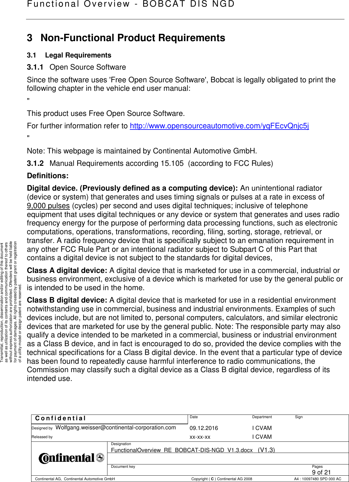   Fu nctional Over vie w  - BOBCAT   DIS NGD   C o n f i d e n t i a l  Date Department Sign Designed by Wolfgang.weisser@continental-corporation.com 09.12.2016 I CVAM  Released by  xx-xx-xx I CVAM  Designation FunctionalOverview_RE_BOBCAT-DIS-NGD_V1.3.docx   (V1.3)      Document key  Pages 9 of 21 Continental AG,  Continental Automotive GmbH  Copyright ( C ) Continental AG 2008 A4 : 10097480 SPD 000 AC  Transmittal, reproduction, dissemination and/or editing of this document as well as utilization of its contents and communication thereof to others without express authorization are prohibited. Offenders will be held liable for payment of damages. All rights created by patent grant or registration of a utility model or design patent are reserved. 3  Non-Functional Product Requirements 3.1  Legal Requirements 3.1.1  Open Source Software Since the software uses &apos;Free Open Source Software&apos;, Bobcat is legally obligated to print the following chapter in the vehicle end user manual: &quot; This product uses Free Open Source Software.  For further information refer to http://www.opensourceautomotive.com/yqFEcvQnjc5j &quot; Note: This webpage is maintained by Continental Automotive GmbH. 3.1.2  Manual Requirements according 15.105  (according to FCC Rules) Definitions: Digital device. (Previously defined as a computing device): An unintentional radiator (device or system) that generates and uses timing signals or pulses at a rate in excess of 9,000 pulses (cycles) per second and uses digital techniques; inclusive of telephone equipment that uses digital techniques or any device or system that generates and uses radio frequency energy for the purpose of performing data processing functions, such as electronic computations, operations, transformations, recording, filing, sorting, storage, retrieval, or transfer. A radio frequency device that is specifically subject to an emanation requirement in any other FCC Rule Part or an intentional radiator subject to Subpart C of this Part that contains a digital device is not subject to the standards for digital devices, Class A digital device: A digital device that is marketed for use in a commercial, industrial or business environment, exclusive of a device which is marketed for use by the general public or is intended to be used in the home. Class B digital device: A digital device that is marketed for use in a residential environment notwithstanding use in commercial, business and industrial environments. Examples of such devices include, but are not limited to, personal computers, calculators, and similar electronic devices that are marketed for use by the general public. Note: The responsible party may also qualify a device intended to be marketed in a commercial, business or industrial environment as a Class B device, and in fact is encouraged to do so, provided the device complies with the technical specifications for a Class B digital device. In the event that a particular type of device has been found to repeatedly cause harmful interference to radio communications, the Commission may classify such a digital device as a Class B digital device, regardless of its intended use.     