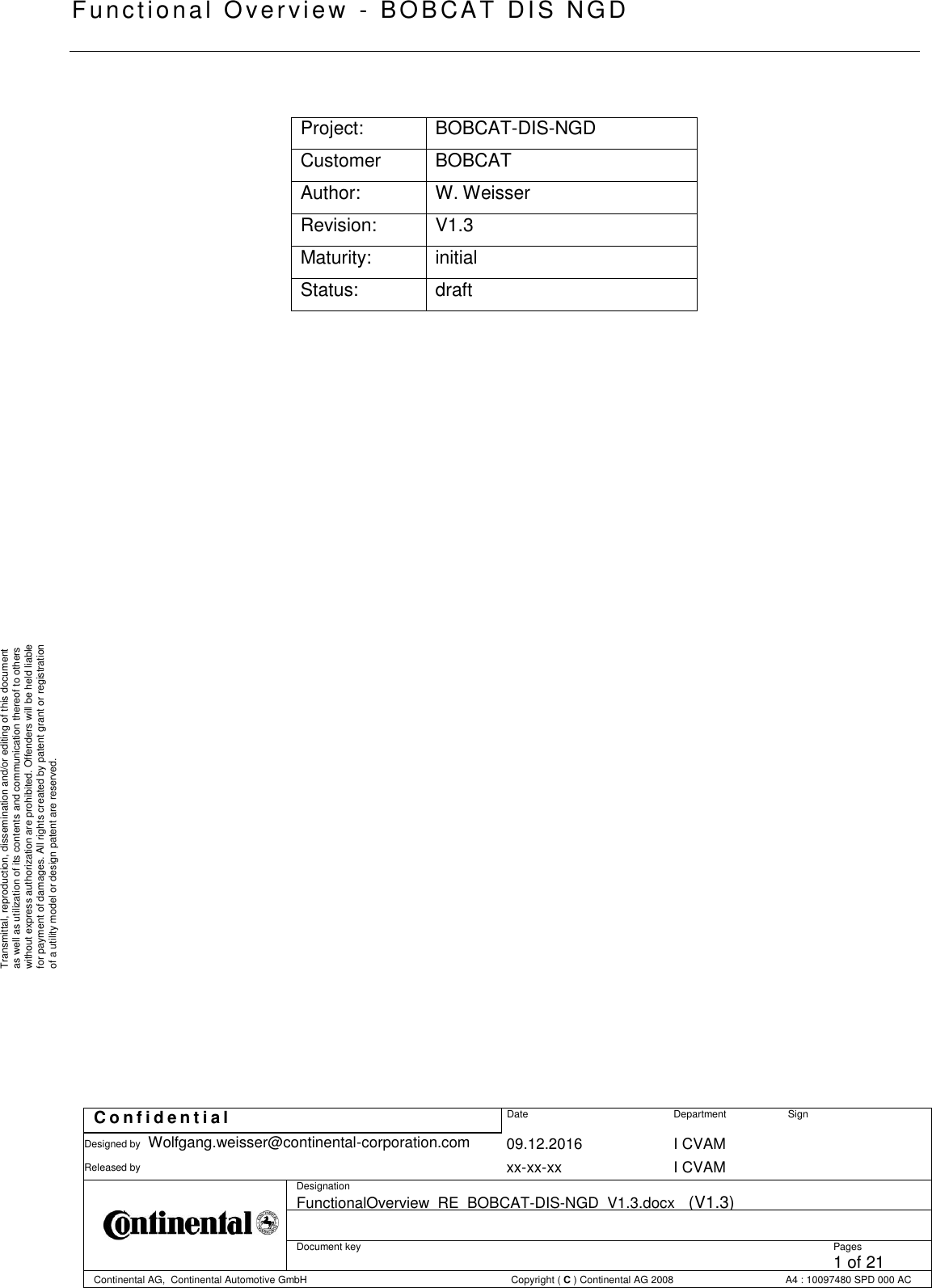   Functional Overview  -  BOBCAT   DIS NGD   C o n f i d e n t i a l  Date Department Sign Designed by Wolfgang.weisser@continental-corporation.com 09.12.2016 I CVAM  Released by  xx-xx-xx I CVAM  Designation FunctionalOverview_RE_BOBCAT-DIS-NGD_V1.3.docx   (V1.3)      Document key  Pages 1 of 21 Continental AG,  Continental Automotive GmbH  Copyright ( C ) Continental AG 2008 A4 : 10097480 SPD 000 AC  Transmittal, reproduction, dissemination and/or editing of this document as well as utilization of its contents and communication thereof to others without express authorization are prohibited. Offenders will be held liable for payment of damages. All rights created by patent grant or registration of a utility model or design patent are reserved.  Project: BOBCAT-DIS-NGD  Customer BOBCAT Author: W. Weisser Revision: V1.3 Maturity: initial Status: draft 