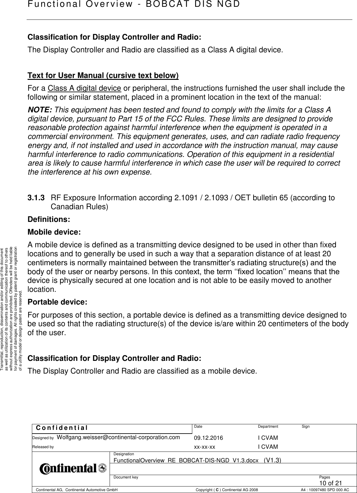   Fu nctional Over vie w  - BOBCAT   DIS NGD   C o n f i d e n t i a l  Date Department Sign Designed by Wolfgang.weisser@continental-corporation.com 09.12.2016 I CVAM  Released by  xx-xx-xx I CVAM  Designation FunctionalOverview_RE_BOBCAT-DIS-NGD_V1.3.docx   (V1.3)      Document key  Pages 10 of 21 Continental AG,  Continental Automotive GmbH  Copyright ( C ) Continental AG 2008 A4 : 10097480 SPD 000 AC  Transmittal, reproduction, dissemination and/or editing of this document as well as utilization of its contents and communication thereof to others without express authorization are prohibited. Offenders will be held liable for payment of damages. All rights created by patent grant or registration of a utility model or design patent are reserved. Classification for Display Controller and Radio: The Display Controller and Radio are classified as a Class A digital device.  Text for User Manual (cursive text below) For a Class A digital device or peripheral, the instructions furnished the user shall include the following or similar statement, placed in a prominent location in the text of the manual: NOTE: This equipment has been tested and found to comply with the limits for a Class A digital device, pursuant to Part 15 of the FCC Rules. These limits are designed to provide reasonable protection against harmful interference when the equipment is operated in a commercial environment. This equipment generates, uses, and can radiate radio frequency energy and, if not installed and used in accordance with the instruction manual, may cause harmful interference to radio communications. Operation of this equipment in a residential area is likely to cause harmful interference in which case the user will be required to correct the interference at his own expense.  3.1.3  RF Exposure Information according 2.1091 / 2.1093 / OET bulletin 65 (according to Canadian Rules) Definitions: Mobile device: A mobile device is defined as a transmitting device designed to be used in other than fixed locations and to generally be used in such a way that a separation distance of at least 20 centimeters is normally maintained between the transmitter’s radiating structure(s) and the body of the user or nearby persons. In this context, the term ‘‘fixed location’’ means that the device is physically secured at one location and is not able to be easily moved to another location. Portable device: For purposes of this section, a portable device is defined as a transmitting device designed to be used so that the radiating structure(s) of the device is/are within 20 centimeters of the body of the user.  Classification for Display Controller and Radio: The Display Controller and Radio are classified as a mobile device.     