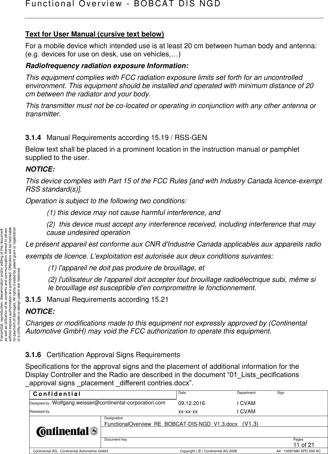   Fu nctional Over vie w  - BOBCAT   DIS NGD   C o n f i d e n t i a l  Date Department Sign Designed by Wolfgang.weisser@continental-corporation.com 09.12.2016 I CVAM  Released by  xx-xx-xx I CVAM  Designation FunctionalOverview_RE_BOBCAT-DIS-NGD_V1.3.docx   (V1.3)      Document key  Pages 11 of 21 Continental AG,  Continental Automotive GmbH  Copyright ( C ) Continental AG 2008 A4 : 10097480 SPD 000 AC  Transmittal, reproduction, dissemination and/or editing of this document as well as utilization of its contents and communication thereof to others without express authorization are prohibited. Offenders will be held liable for payment of damages. All rights created by patent grant or registration of a utility model or design patent are reserved. Text for User Manual (cursive text below) For a mobile device which intended use is at least 20 cm between human body and antenna: (e.g. devices for use on desk, use on vehicles,…) Radiofrequency radiation exposure Information: This equipment complies with FCC radiation exposure limits set forth for an uncontrolled environment. This equipment should be installed and operated with minimum distance of 20 cm between the radiator and your body. This transmitter must not be co-located or operating in conjunction with any other antenna or transmitter.  3.1.4  Manual Requirements according 15.19 / RSS-GEN Below text shall be placed in a prominent location in the instruction manual or pamphlet supplied to the user. NOTICE: This device complies with Part 15 of the FCC Rules [and with Industry Canada licence-exempt RSS standard(s)]. Operation is subject to the following two conditions: (1) this device may not cause harmful interference, and  (2)  this device must accept any interference received, including interference that may cause undesired operation Le présent appareil est conforme aux CNR d&apos;Industrie Canada applicables aux appareils radio exempts de licence. L&apos;exploitation est autorisée aux deux conditions suivantes: (1) l&apos;appareil ne doit pas produire de brouillage, et  (2) l&apos;utilisateur de l&apos;appareil doit accepter tout brouillage radioélectrique subi, même si le brouillage est susceptible d&apos;en compromettre le fonctionnement. 3.1.5  Manual Requirements according 15.21 NOTICE: Changes or modifications made to this equipment not expressly approved by (Continental Automotive GmbH) may void the FCC authorization to operate this equipment.  3.1.6  Certification Approval Signs Requirements  Specifications for the approval signs and the placement of additional information for the Display Controller and the Radio are described in the document “01_Lists_pecifications _approval signs _placement _different contries.docx”. 