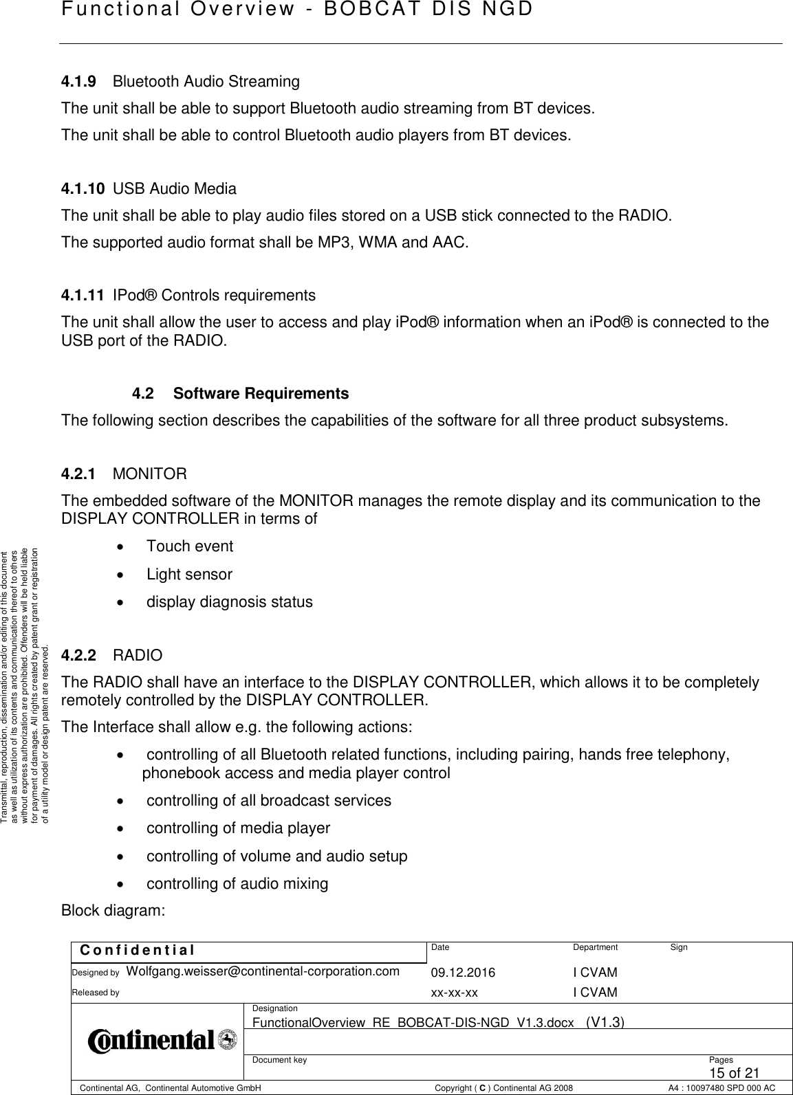   Fu nctional Over vie w  - BOBCAT   DIS NGD   C o n f i d e n t i a l  Date Department Sign Designed by Wolfgang.weisser@continental-corporation.com 09.12.2016 I CVAM  Released by  xx-xx-xx I CVAM  Designation FunctionalOverview_RE_BOBCAT-DIS-NGD_V1.3.docx   (V1.3)      Document key  Pages 15 of 21 Continental AG,  Continental Automotive GmbH  Copyright ( C ) Continental AG 2008 A4 : 10097480 SPD 000 AC  Transmittal, reproduction, dissemination and/or editing of this document as well as utilization of its contents and communication thereof to others without express authorization are prohibited. Offenders will be held liable for payment of damages. All rights created by patent grant or registration of a utility model or design patent are reserved. 4.1.9  Bluetooth Audio Streaming The unit shall be able to support Bluetooth audio streaming from BT devices. The unit shall be able to control Bluetooth audio players from BT devices.  4.1.10  USB Audio Media The unit shall be able to play audio files stored on a USB stick connected to the RADIO. The supported audio format shall be MP3, WMA and AAC.  4.1.11  IPod® Controls requirements The unit shall allow the user to access and play iPod® information when an iPod® is connected to the USB port of the RADIO.  4.2  Software Requirements The following section describes the capabilities of the software for all three product subsystems.  4.2.1  MONITOR The embedded software of the MONITOR manages the remote display and its communication to the DISPLAY CONTROLLER in terms of    Touch event    Light sensor    display diagnosis status  4.2.2  RADIO The RADIO shall have an interface to the DISPLAY CONTROLLER, which allows it to be completely remotely controlled by the DISPLAY CONTROLLER. The Interface shall allow e.g. the following actions:    controlling of all Bluetooth related functions, including pairing, hands free telephony, phonebook access and media player control    controlling of all broadcast services    controlling of media player    controlling of volume and audio setup    controlling of audio mixing Block diagram: 