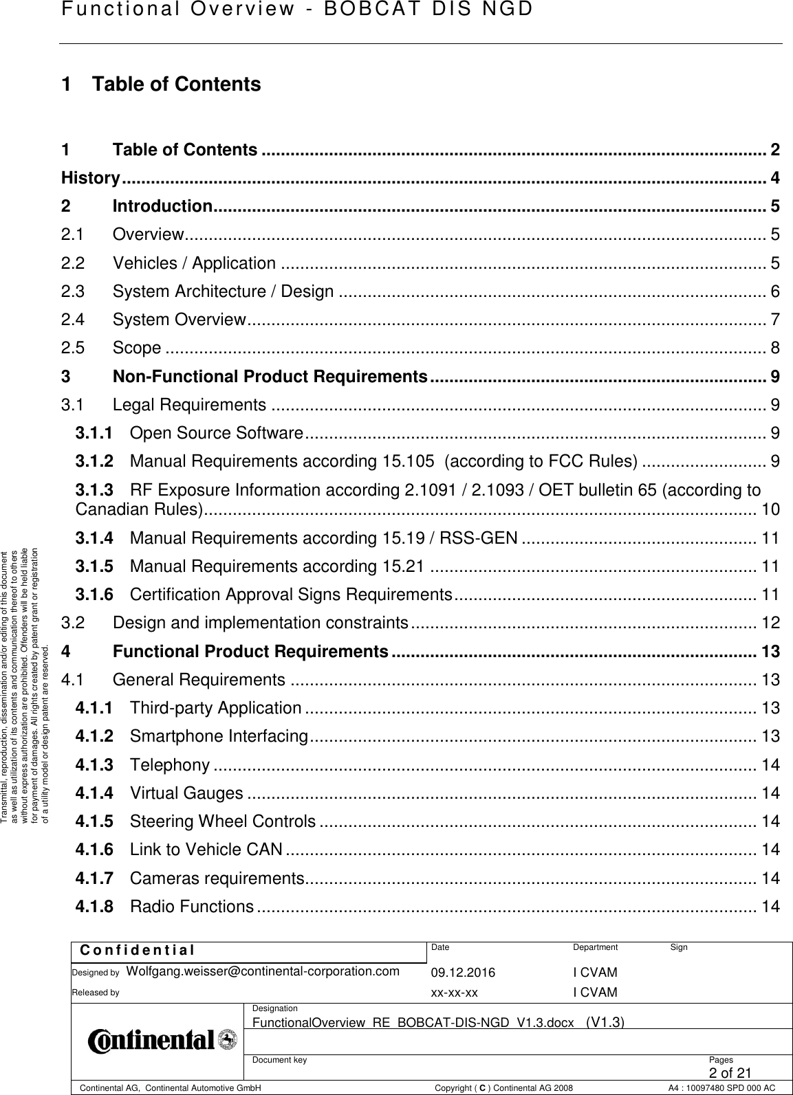   Fu nctional Over vie w  - BOBCAT   DIS NGD   C o n f i d e n t i a l  Date Department Sign Designed by Wolfgang.weisser@continental-corporation.com 09.12.2016 I CVAM  Released by  xx-xx-xx I CVAM  Designation FunctionalOverview_RE_BOBCAT-DIS-NGD_V1.3.docx   (V1.3)      Document key  Pages 2 of 21 Continental AG,  Continental Automotive GmbH  Copyright ( C ) Continental AG 2008 A4 : 10097480 SPD 000 AC  Transmittal, reproduction, dissemination and/or editing of this document as well as utilization of its contents and communication thereof to others without express authorization are prohibited. Offenders will be held liable for payment of damages. All rights created by patent grant or registration of a utility model or design patent are reserved. 1  Table of Contents  1 Table of Contents ......................................................................................................... 2 History ...................................................................................................................................... 4 2 Introduction ................................................................................................................... 5 2.1 Overview......................................................................................................................... 5 2.2 Vehicles / Application ..................................................................................................... 5 2.3 System Architecture / Design ......................................................................................... 6 2.4 System Overview ............................................................................................................ 7 2.5 Scope ............................................................................................................................. 8 3 Non-Functional Product Requirements ...................................................................... 9 3.1 Legal Requirements ....................................................................................................... 9 3.1.1 Open Source Software ................................................................................................ 9 3.1.2 Manual Requirements according 15.105  (according to FCC Rules) .......................... 9 3.1.3 RF Exposure Information according 2.1091 / 2.1093 / OET bulletin 65 (according to Canadian Rules) ................................................................................................................... 10 3.1.4 Manual Requirements according 15.19 / RSS-GEN ................................................. 11 3.1.5 Manual Requirements according 15.21 .................................................................... 11 3.1.6 Certification Approval Signs Requirements ............................................................... 11 3.2 Design and implementation constraints ........................................................................ 12 4 Functional Product Requirements ............................................................................ 13 4.1 General Requirements ................................................................................................. 13 4.1.1 Third-party Application .............................................................................................. 13 4.1.2 Smartphone Interfacing ............................................................................................. 13 4.1.3 Telephony ................................................................................................................. 14 4.1.4 Virtual Gauges .......................................................................................................... 14 4.1.5 Steering Wheel Controls ........................................................................................... 14 4.1.6 Link to Vehicle CAN .................................................................................................. 14 4.1.7 Cameras requirements.............................................................................................. 14 4.1.8 Radio Functions ........................................................................................................ 14 