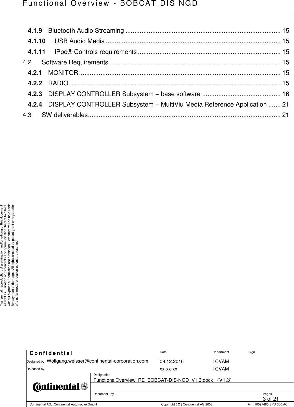   Fu nctional Over vie w  - BOBCAT   DIS NGD   C o n f i d e n t i a l  Date Department Sign Designed by Wolfgang.weisser@continental-corporation.com 09.12.2016 I CVAM  Released by  xx-xx-xx I CVAM  Designation FunctionalOverview_RE_BOBCAT-DIS-NGD_V1.3.docx   (V1.3)      Document key  Pages 3 of 21 Continental AG,  Continental Automotive GmbH  Copyright ( C ) Continental AG 2008 A4 : 10097480 SPD 000 AC  Transmittal, reproduction, dissemination and/or editing of this document as well as utilization of its contents and communication thereof to others without express authorization are prohibited. Offenders will be held liable for payment of damages. All rights created by patent grant or registration of a utility model or design patent are reserved. 4.1.9 Bluetooth Audio Streaming ....................................................................................... 15 4.1.10 USB Audio Media .................................................................................................. 15 4.1.11 IPod® Controls requirements ................................................................................ 15 4.2 Software Requirements ................................................................................................ 15 4.2.1 MONITOR ................................................................................................................. 15 4.2.2 RADIO....................................................................................................................... 15 4.2.3 DISPLAY CONTROLLER Subsystem – base software ............................................ 16 4.2.4 DISPLAY CONTROLLER Subsystem – MultiViu Media Reference Application ....... 21 4.3 SW deliverables ............................................................................................................ 21 