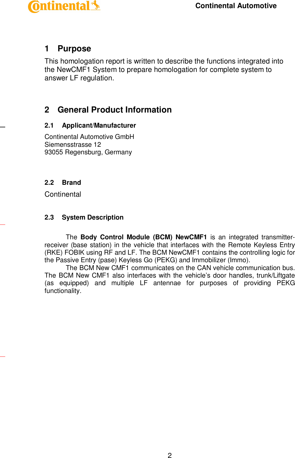     Continental Automotive    2 1  Purpose This homologation report is written to describe the functions integrated into the NewCMF1 System to prepare homologation for complete system to answer LF regulation.  2  General Product Information 2.1  Applicant/Manufacturer  Continental Automotive GmbH Siemensstrasse 12 93055 Regensburg, Germany   2.2  Brand Continental  2.3  System Description  The  Body  Control  Module  (BCM)  NewCMF1  is  an  integrated  transmitter-receiver (base station) in the vehicle that interfaces with the Remote Keyless Entry (RKE) FOBIK using RF and LF. The BCM NewCMF1 contains the controlling logic for the Passive Entry (pase) Keyless Go (PEKG) and Immobilizer (Immo).  The BCM New CMF1 communicates on the CAN vehicle communication bus. The BCM New CMF1 also interfaces with the vehicle’s door handles, trunk/Liftgate (as  equipped)  and  multiple  LF  antennae  for  purposes  of  providing  PEKG functionality.      