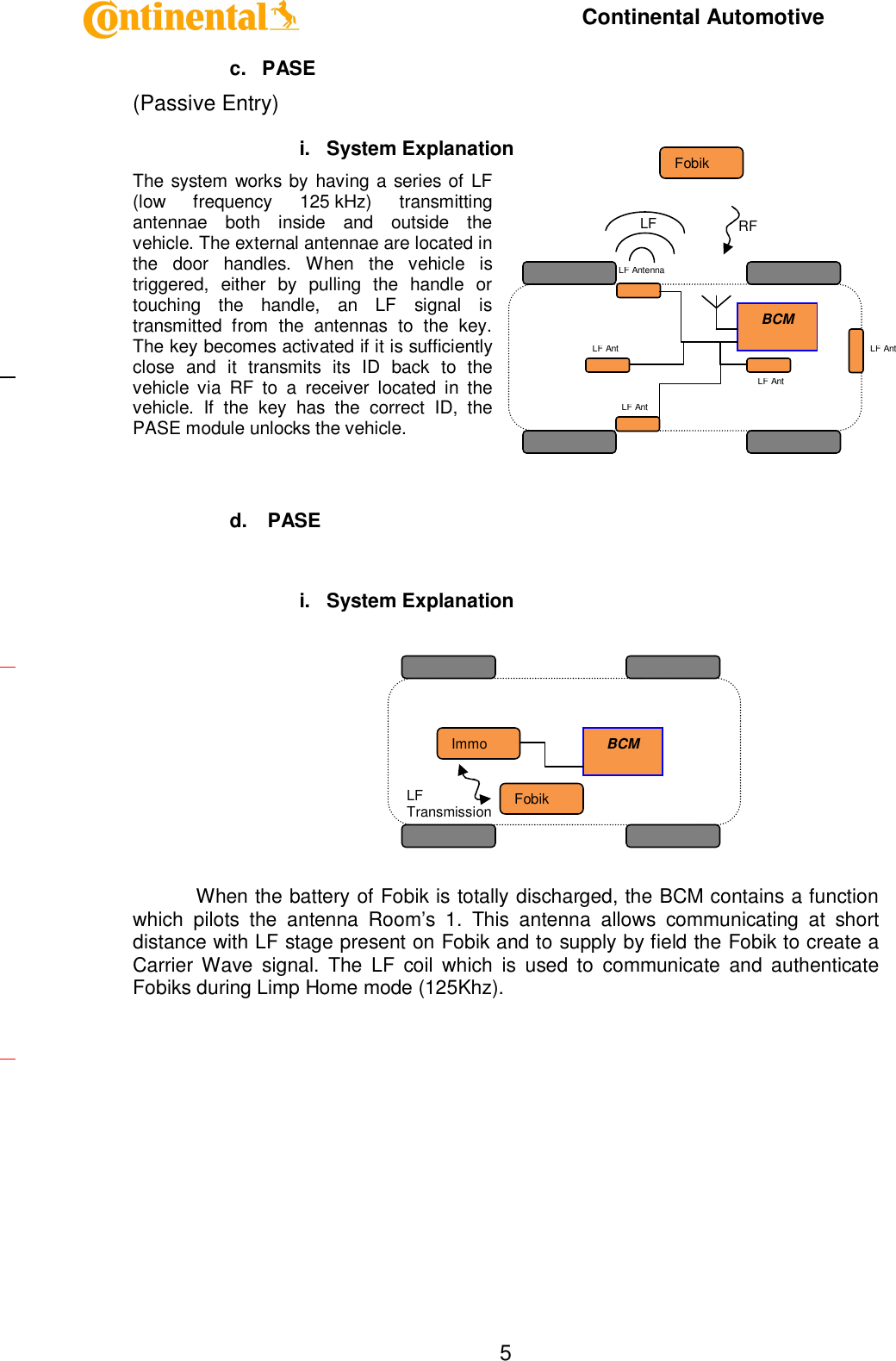     Continental Automotive    5c.  PASE (Passive Entry) i.  System Explanation The system works by having a series of LF (low  frequency  125 kHz)  transmitting antennae  both  inside  and  outside  the vehicle. The external antennae are located in the  door  handles.  When  the  vehicle  is triggered,  either  by  pulling  the  handle  or touching  the  handle,  an  LF  signal  is transmitted  from  the  antennas  to  the  key. The key becomes activated if it is sufficiently close  and  it  transmits  its  ID  back  to  the vehicle  via  RF  to  a  receiver  located  in  the vehicle.  If  the  key  has  the  correct  ID,  the PASE module unlocks the vehicle.    d.   PASE  i.  System Explanation        When the battery of Fobik is totally discharged, the BCM contains a function which  pilots  the  antenna  Room’s  1.  This  antenna  allows  communicating  at  short distance with LF stage present on Fobik and to supply by field the Fobik to create a Carrier Wave  signal.  The  LF  coil  which  is  used  to  communicate  and  authenticate Fobiks during Limp Home mode (125Khz).      BCM Fobik Immo LF Transmission BCM Fobik LF Antenna LF Ant LF Ant LF Ant LF Ant RF  LF  