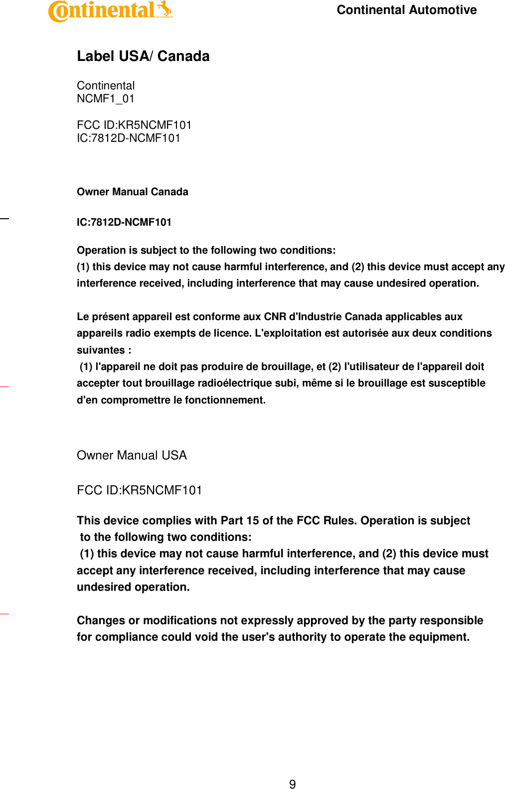     Continental Automotive    9 Label USA/ Canada  Continental NCMF1_01  FCC ID:KR5NCMF101 IC:7812D-NCMF101  Owner Manual Canada  IC:7812D-NCMF101  Operation is subject to the following two conditions:  (1) this device may not cause harmful interference, and (2) this device must accept any interference received, including interference that may cause undesired operation.   Le présent appareil est conforme aux CNR d&apos;Industrie Canada applicables aux appareils radio exempts de licence. L&apos;exploitation est autorisée aux deux conditions suivantes :  (1) l&apos;appareil ne doit pas produire de brouillage, et (2) l&apos;utilisateur de l&apos;appareil doit accepter tout brouillage radioélectrique subi, même si le brouillage est susceptible d&apos;en compromettre le fonctionnement.   Owner Manual USA  FCC ID:KR5NCMF101  This device complies with Part 15 of the FCC Rules. Operation is subject  to the following two conditions:  (1) this device may not cause harmful interference, and (2) this device must accept any interference received, including interference that may cause undesired operation.   Changes or modifications not expressly approved by the party responsible  for compliance could void the user&apos;s authority to operate the equipment.    