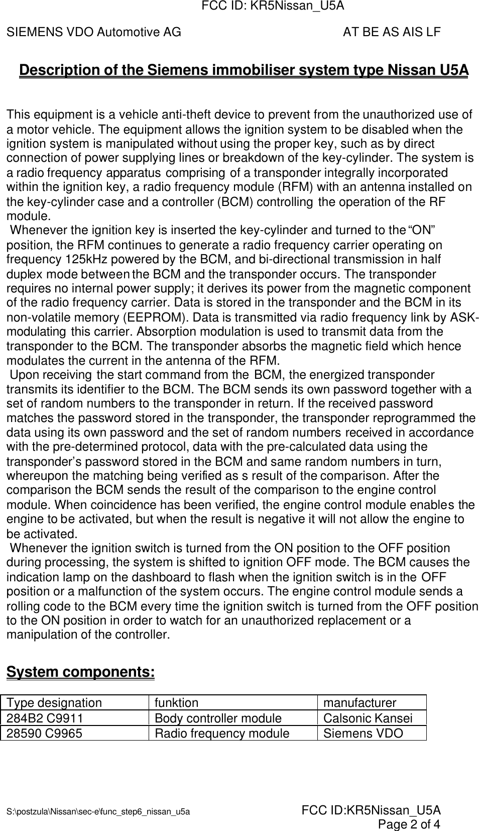 SIEMENS VDO Automotive AG AT BE AS AIS LFS:\postzula\Nissan\sec-e\func_step6_nissan_u5a  FCC ID:KR5Nissan_U5A Page 2 of 4Description of the Siemens immobiliser system type Nissan U5AThis equipment is a vehicle anti-theft device to prevent from the unauthorized use ofa motor vehicle. The equipment allows the ignition system to be disabled when theignition system is manipulated without using the proper key, such as by directconnection of power supplying lines or breakdown of the key-cylinder. The system isa radio frequency apparatus comprising of a transponder integrally incorporatedwithin the ignition key, a radio frequency module (RFM) with an antenna installed onthe key-cylinder case and a controller (BCM) controlling the operation of the RFmodule. Whenever the ignition key is inserted the key-cylinder and turned to the “ON”position, the RFM continues to generate a radio frequency carrier operating onfrequency 125kHz powered by the BCM, and bi-directional transmission in halfduplex mode between the BCM and the transponder occurs. The transponderrequires no internal power supply; it derives its power from the magnetic componentof the radio frequency carrier. Data is stored in the transponder and the BCM in itsnon-volatile memory (EEPROM). Data is transmitted via radio frequency link by ASK-modulating this carrier. Absorption modulation is used to transmit data from thetransponder to the BCM. The transponder absorbs the magnetic field which hencemodulates the current in the antenna of the RFM. Upon receiving the start command from the BCM, the energized transpondertransmits its identifier to the BCM. The BCM sends its own password together with aset of random numbers to the transponder in return. If the received passwordmatches the password stored in the transponder, the transponder reprogrammed thedata using its own password and the set of random numbers received in accordancewith the pre-determined protocol, data with the pre-calculated data using thetransponder’s password stored in the BCM and same random numbers in turn,whereupon the matching being verified as s result of the comparison. After thecomparison the BCM sends the result of the comparison to the engine controlmodule. When coincidence has been verified, the engine control module enables theengine to be activated, but when the result is negative it will not allow the engine tobe activated. Whenever the ignition switch is turned from the ON position to the OFF positionduring processing, the system is shifted to ignition OFF mode. The BCM causes theindication lamp on the dashboard to flash when the ignition switch is in the OFFposition or a malfunction of the system occurs. The engine control module sends arolling code to the BCM every time the ignition switch is turned from the OFF positionto the ON position in order to watch for an unauthorized replacement or amanipulation of the controller.System components:Type designation funktion manufacturer284B2 C9911 Body controller module Calsonic Kansei28590 C9965 Radio frequency module Siemens VDOFCC ID: KR5Nissan_U5A