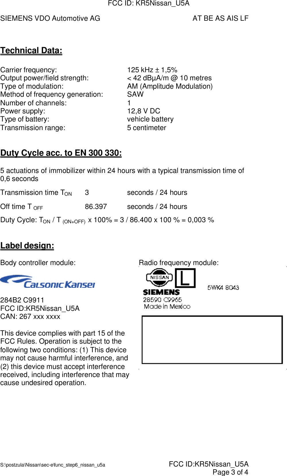 SIEMENS VDO Automotive AG AT BE AS AIS LFS:\postzula\Nissan\sec-e\func_step6_nissan_u5a  FCC ID:KR5Nissan_U5A Page 3 of 4Technical Data:Carrier frequency: 125 kHz ± 1,5%Output power/field strength: &lt; 42 dBµA/m @ 10 metresType of modulation: AM (Amplitude Modulation)Method of frequency generation: SAWNumber of channels: 1Power supply: 12,8 V DCType of battery: vehicle batteryTransmission range: 5 centimeterDuty Cycle acc. to EN 300 330:5 actuations of immobilizer within 24 hours with a typical transmission time of0,6 secondsTransmission time TON 3seconds / 24 hoursOff time T OFF 86.397 seconds / 24 hoursDuty Cycle: TON / T (ON+OFF)  x 100% = 3 / 86.400 x 100 % = 0,003 %Label design:Body controller module:284B2 C9911FCC ID:KR5Nissan_U5ACAN: 267 xxx xxxxThis device complies with part 15 of theFCC Rules. Operation is subject to thefollowing two conditions: (1) This devicemay not cause harmful interference, and(2) this device must accept interferencereceived, including interference that maycause undesired operation.Radio frequency module:FCC ID: KR5Nissan_U5A