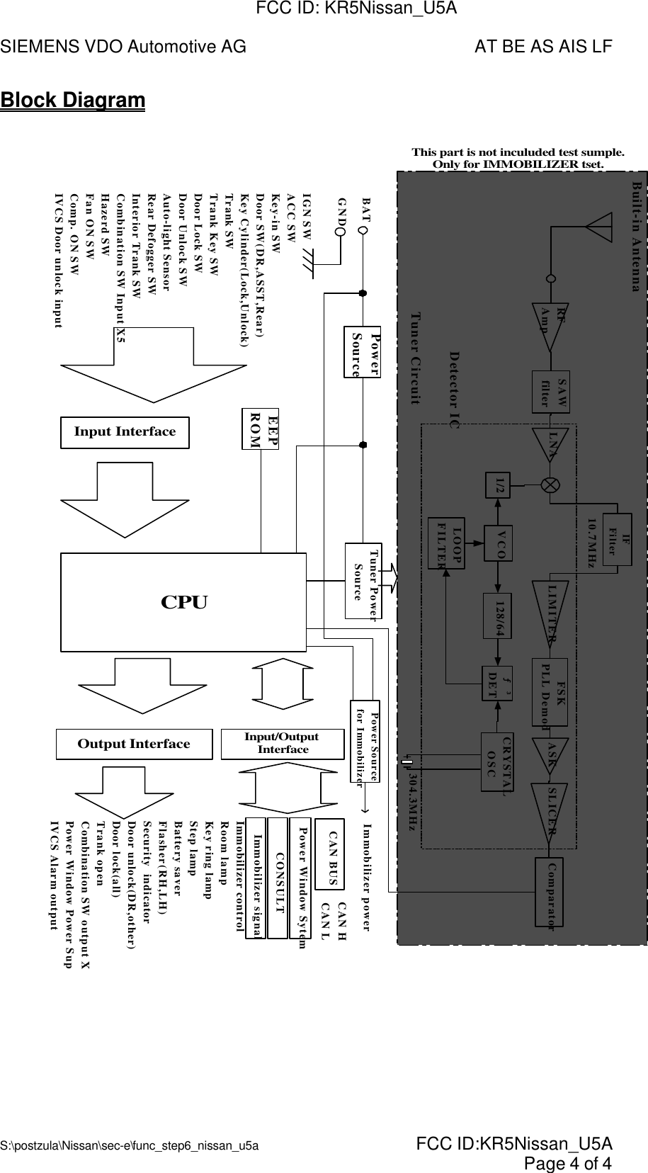 SIEMENS VDO Automotive AG AT BE AS AIS LFS:\postzula\Nissan\sec-e\func_step6_nissan_u5a  FCC ID:KR5Nissan_U5A Page 4 of 4Block Diagram10.7MHzFSKPLL DemodLOOPFILTERVCO1/2IFFilterTuner CircuitDetector ICBuilt-in AntennaPowerSourceEEPROMInput InterfaceOutput InterfaceCPUInput/OutputInterfaceTuner PowerSourceCAN BUSBATGNDIGN SWACC SWKey-in SWDoor SW(DR,ASST,Rear)Key Cylinder(Lock,Unlock)Trank SWTrank Key SWDoor Lock SWDoor Unlock SWAuto-light SensorRear Defogger SWInterior Trank SWCombination SW Input X5Hazerd SWFan ON SWComp. ON SWIVCS Door unlock inputImmobilizer controlRoom lampKey ring lampStep lampBattery saverFlasher(RH,LH)Security  indicatorDoor unlock(DR,other)Door lock(all)Trank openCombination SW output X5Power Window Power SupllyIVCS Alarm output128/64 ƒ³DET CRYSTALOSCComparatorLNA LIMITER ASK SLICERRFAmpSAWfilterCAN HCAN L304.3MHzPower Window SytemCONSULTImmobilizer signalPower Sourcefor Immobilizer Immobilizer powerThis part is not inculuded test sumple.Only for IMMOBILIZER tset.FCC ID: KR5Nissan_U5A