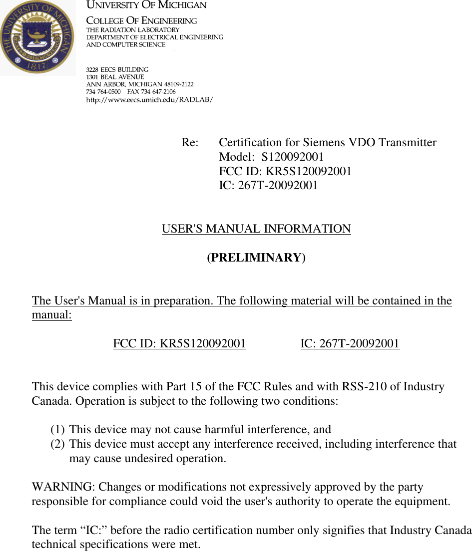             Re: Certification for Siemens VDO Transmitter      Model:  S120092001      FCC ID: KR5S120092001      IC: 267T-20092001   USER&apos;S MANUAL INFORMATION  (PRELIMINARY)   The User&apos;s Manual is in preparation. The following material will be contained in the manual:  FCC ID: KR5S120092001    IC: 267T-20092001   This device complies with Part 15 of the FCC Rules and with RSS-210 of Industry Canada. Operation is subject to the following two conditions:  (1) This device may not cause harmful interference, and (2) This device must accept any interference received, including interference that may cause undesired operation.  WARNING: Changes or modifications not expressively approved by the party responsible for compliance could void the user&apos;s authority to operate the equipment.  The term “IC:” before the radio certification number only signifies that Industry Canada technical specifications were met.    