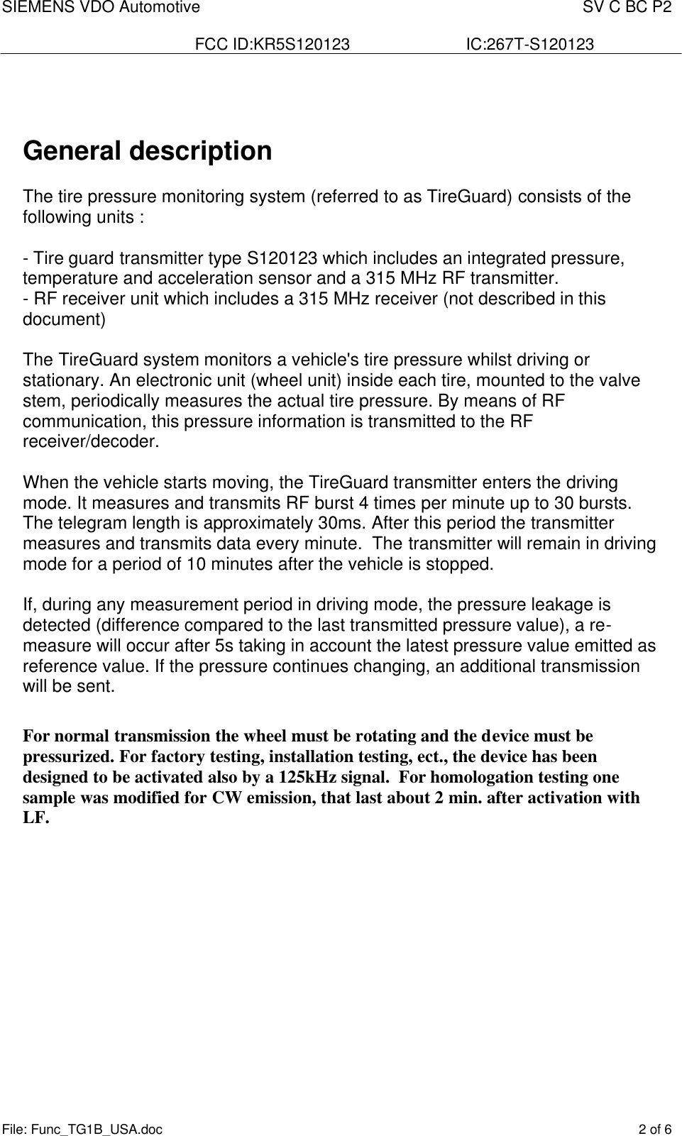 SIEMENS VDO Automotive    SV C BC P2  FCC ID:KR5S120123  IC:267T-S120123 File: Func_TG1B_USA.doc    2 of 6     General description  The tire pressure monitoring system (referred to as TireGuard) consists of the following units :  - Tire guard transmitter type S120123 which includes an integrated pressure, temperature and acceleration sensor and a 315 MHz RF transmitter. - RF receiver unit which includes a 315 MHz receiver (not described in this document)   The TireGuard system monitors a vehicle&apos;s tire pressure whilst driving or stationary. An electronic unit (wheel unit) inside each tire, mounted to the valve stem, periodically measures the actual tire pressure. By means of RF communication, this pressure information is transmitted to the RF receiver/decoder.  When the vehicle starts moving, the TireGuard transmitter enters the driving mode. It measures and transmits RF burst 4 times per minute up to 30 bursts. The telegram length is approximately 30ms. After this period the transmitter measures and transmits data every minute.  The transmitter will remain in driving mode for a period of 10 minutes after the vehicle is stopped.   If, during any measurement period in driving mode, the pressure leakage is detected (difference compared to the last transmitted pressure value), a re-measure will occur after 5s taking in account the latest pressure value emitted as reference value. If the pressure continues changing, an additional transmission will be sent.  For normal transmission the wheel must be rotating and the device must be pressurized. For factory testing, installation testing, ect., the device has been designed to be activated also by a 125kHz signal.  For homologation testing one sample was modified for CW emission, that last about 2 min. after activation with LF. 