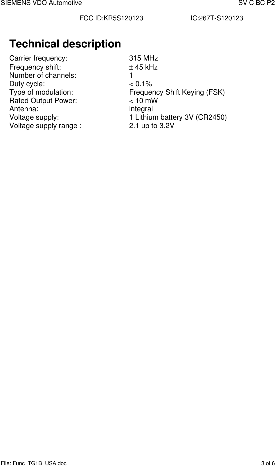 SIEMENS VDO Automotive    SV C BC P2  FCC ID:KR5S120123  IC:267T-S120123 File: Func_TG1B_USA.doc    3 of 6  Technical description Carrier frequency:       315 MHz Frequency shift:        ± 45 kHz Number of channels:      1 Duty cycle:        &lt; 0.1% Type of modulation:       Frequency Shift Keying (FSK) Rated Output Power:      &lt; 10 mW Antenna:          integral Voltage supply:        1 Lithium battery 3V (CR2450) Voltage supply range :      2.1 up to 3.2V   