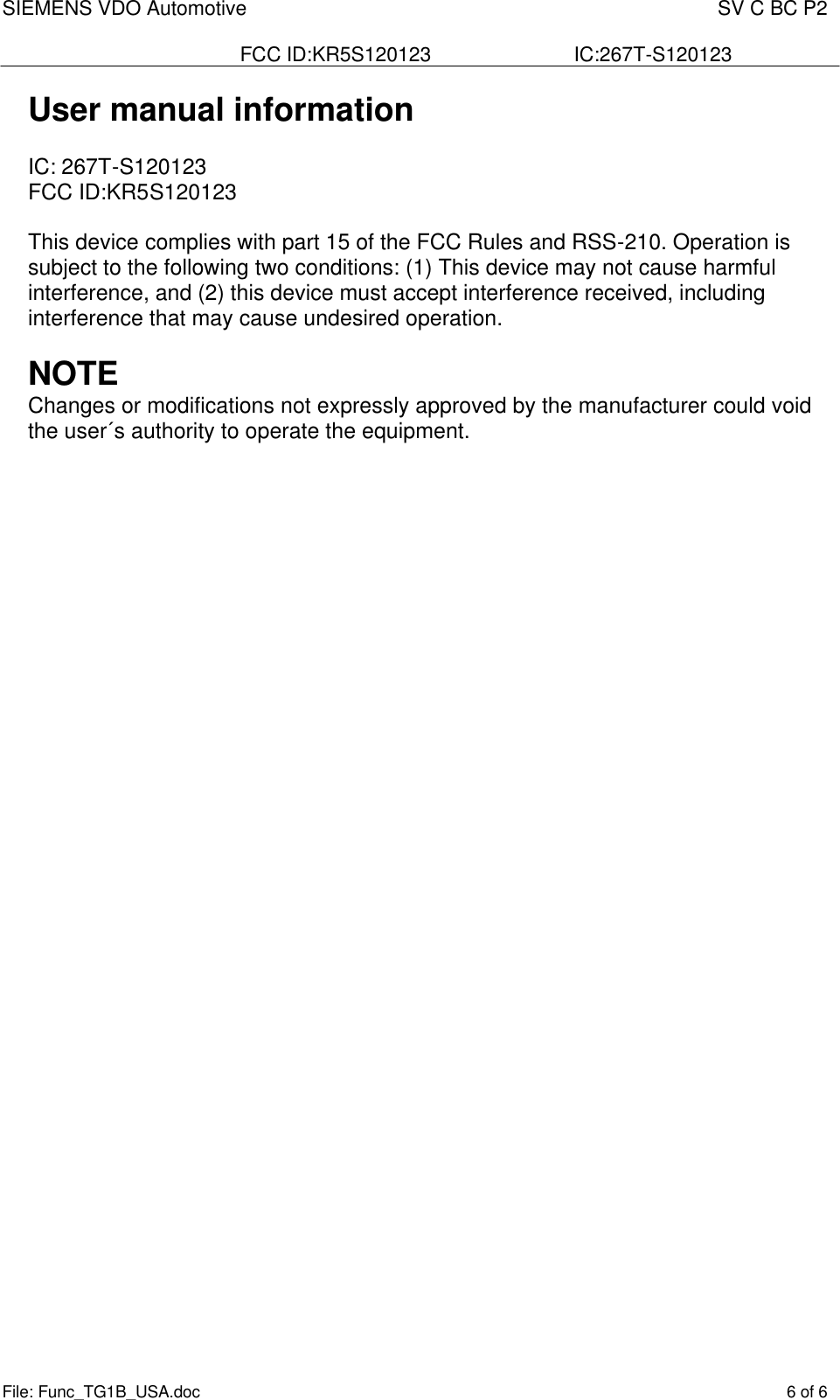 SIEMENS VDO Automotive    SV C BC P2  FCC ID:KR5S120123  IC:267T-S120123 File: Func_TG1B_USA.doc    6 of 6  User manual information  IC: 267T-S120123           FCC ID:KR5S120123  This device complies with part 15 of the FCC Rules and RSS-210. Operation is subject to the following two conditions: (1) This device may not cause harmful interference, and (2) this device must accept interference received, including interference that may cause undesired operation.  NOTE Changes or modifications not expressly approved by the manufacturer could void the user´s authority to operate the equipment.   