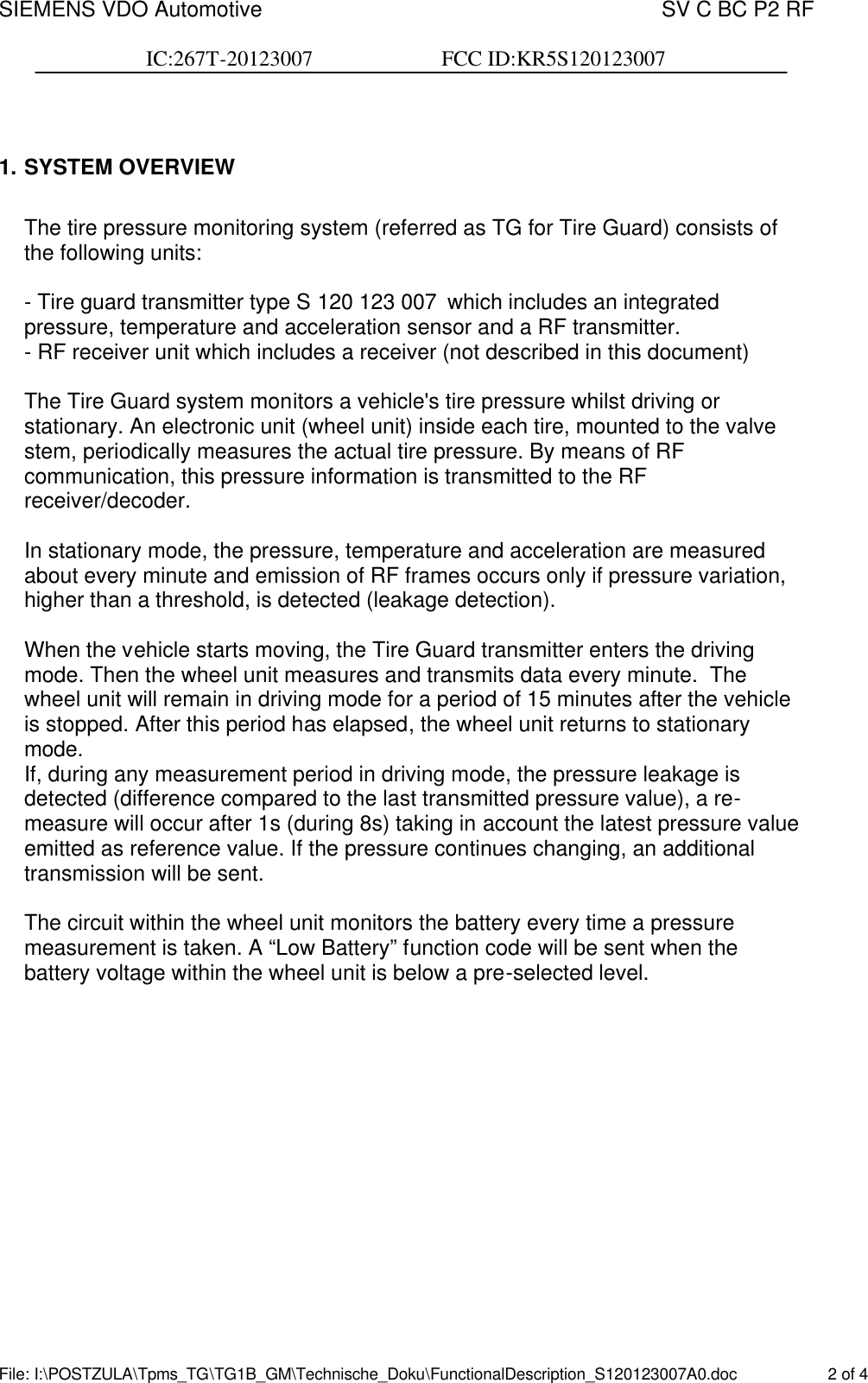 SIEMENS VDO Automotive    SV C BC P2 RF  IC:267T-20123007                        FCC ID:KR5S120123007  File: I:\POSTZULA\Tpms_TG\TG1B_GM\Technische_Doku\FunctionalDescription_S120123007A0.doc    2 of 4   1. SYSTEM OVERVIEW  The tire pressure monitoring system (referred as TG for Tire Guard) consists of the following units:  - Tire guard transmitter type S 120 123 007 which includes an integrated pressure, temperature and acceleration sensor and a RF transmitter. - RF receiver unit which includes a receiver (not described in this document)   The Tire Guard system monitors a vehicle&apos;s tire pressure whilst driving or stationary. An electronic unit (wheel unit) inside each tire, mounted to the valve stem, periodically measures the actual tire pressure. By means of RF communication, this pressure information is transmitted to the RF receiver/decoder.  In stationary mode, the pressure, temperature and acceleration are measured about every minute and emission of RF frames occurs only if pressure variation, higher than a threshold, is detected (leakage detection).  When the vehicle starts moving, the Tire Guard transmitter enters the driving mode. Then the wheel unit measures and transmits data every minute.  The wheel unit will remain in driving mode for a period of 15 minutes after the vehicle is stopped. After this period has elapsed, the wheel unit returns to stationary mode. If, during any measurement period in driving mode, the pressure leakage is detected (difference compared to the last transmitted pressure value), a re-measure will occur after 1s (during 8s) taking in account the latest pressure value emitted as reference value. If the pressure continues changing, an additional transmission will be sent.  The circuit within the wheel unit monitors the battery every time a pressure measurement is taken. A “Low Battery” function code will be sent when the battery voltage within the wheel unit is below a pre-selected level.  