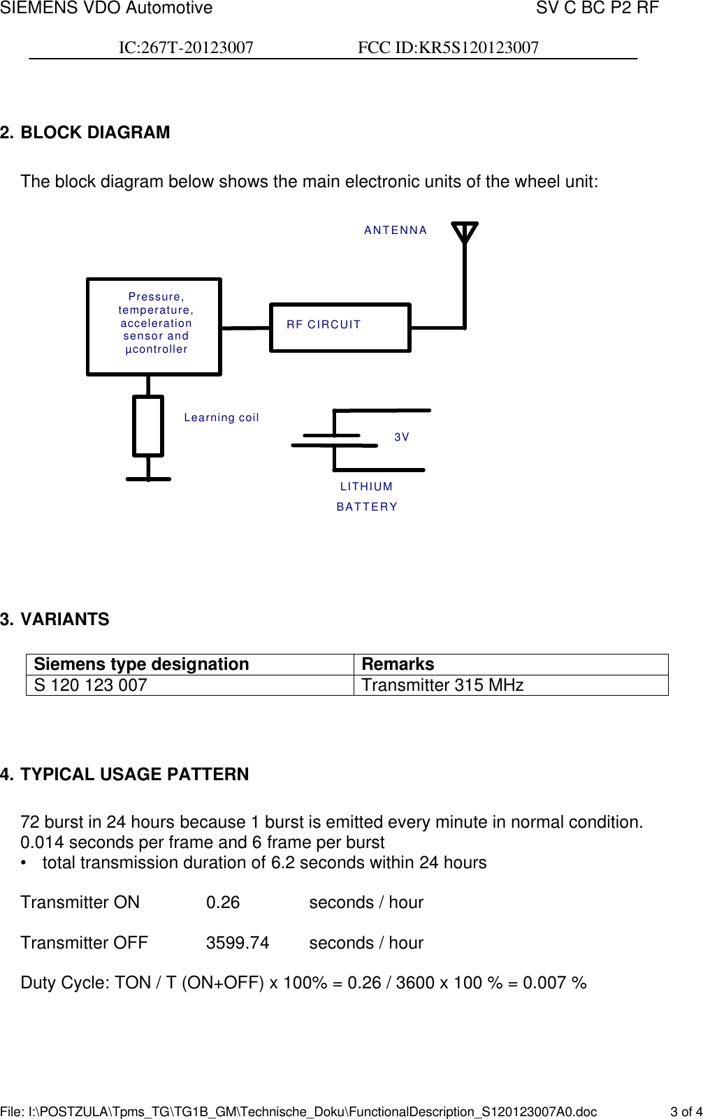 SIEMENS VDO Automotive    SV C BC P2 RF  IC:267T-20123007                        FCC ID:KR5S120123007  File: I:\POSTZULA\Tpms_TG\TG1B_GM\Technische_Doku\FunctionalDescription_S120123007A0.doc    3 of 4  2. BLOCK DIAGRAM  The block diagram below shows the main electronic units of the wheel unit:   3V LITHIUM BATTERY Learning coil RF CIRCUIT ANTENNA Pressure, temperature,  acceleration sensor and µcontroller     3. VARIANTS  Siemens type designation Remarks S 120 123 007  Transmitter 315 MHz    4. TYPICAL USAGE PATTERN  72 burst in 24 hours because 1 burst is emitted every minute in normal condition. 0.014 seconds per frame and 6 frame per burst • total transmission duration of 6.2 seconds within 24 hours  Transmitter ON    0.26    seconds / hour  Transmitter OFF   3599.74    seconds / hour  Duty Cycle: TON / T (ON+OFF) x 100% = 0.26 / 3600 x 100 % = 0.007 %    