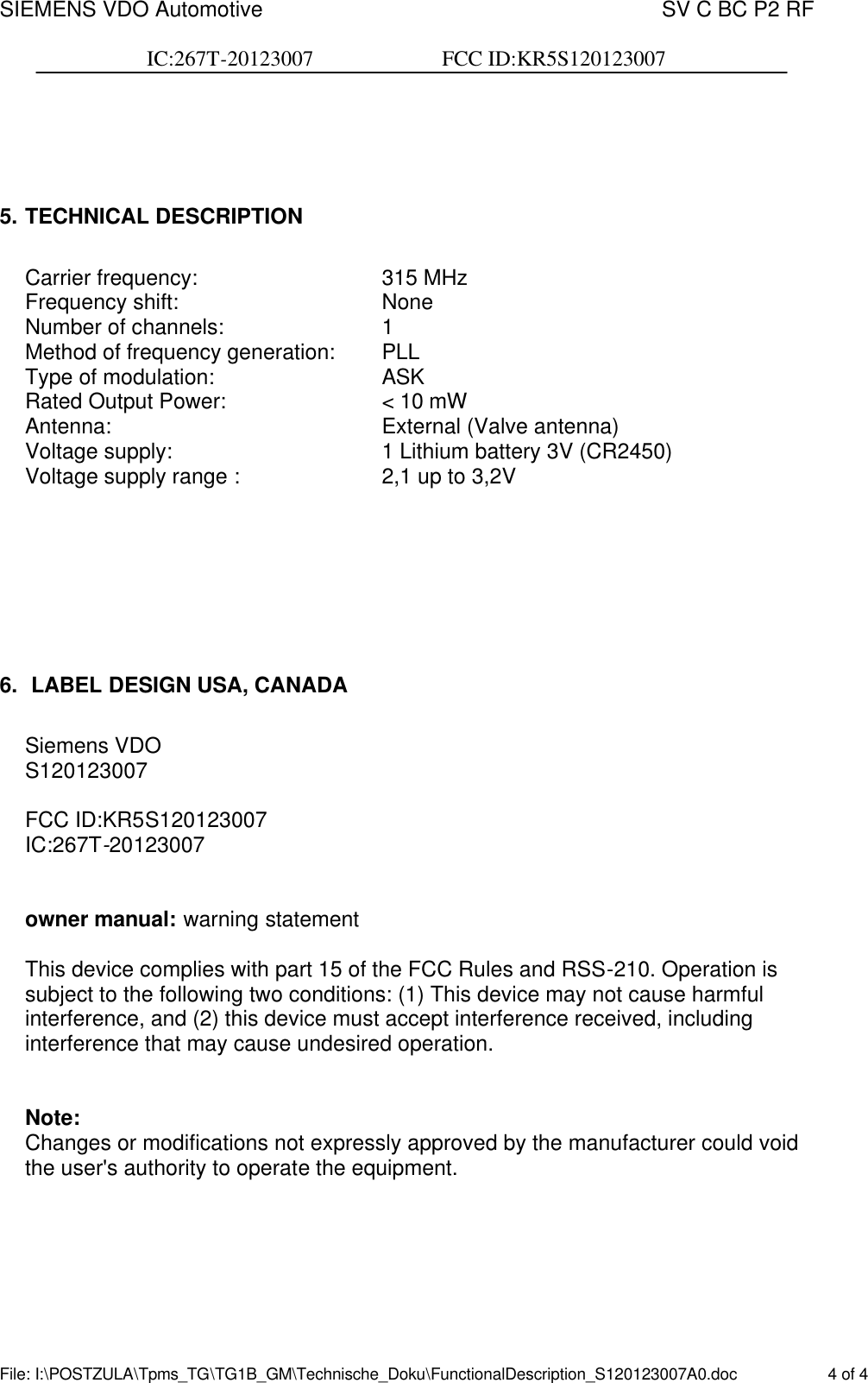 SIEMENS VDO Automotive    SV C BC P2 RF  IC:267T-20123007                        FCC ID:KR5S120123007  File: I:\POSTZULA\Tpms_TG\TG1B_GM\Technische_Doku\FunctionalDescription_S120123007A0.doc    4 of 4     5. TECHNICAL DESCRIPTION  Carrier frequency:       315 MHz Frequency shift:        None Number of channels:      1 Method of frequency generation: PLL Type of modulation:       ASK Rated Output Power:      &lt; 10 mW Antenna:          External (Valve antenna) Voltage supply:        1 Lithium battery 3V (CR2450) Voltage supply range :      2,1 up to 3,2V       6.  LABEL DESIGN USA, CANADA   Siemens VDO S120123007   FCC ID:KR5S120123007   IC:267T-20123007   owner manual: warning statement  This device complies with part 15 of the FCC Rules and RSS-210. Operation is subject to the following two conditions: (1) This device may not cause harmful interference, and (2) this device must accept interference received, including interference that may cause undesired operation.   Note: Changes or modifications not expressly approved by the manufacturer could void the user&apos;s authority to operate the equipment.    