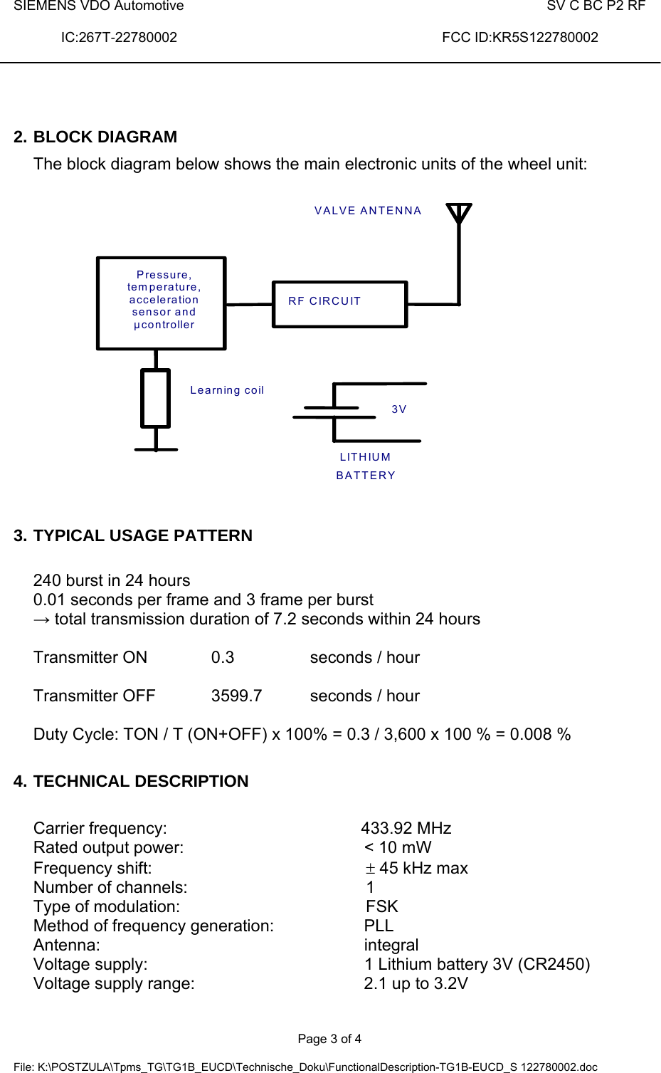 SIEMENS VDO Automotive   SV C BC P2 RF  IC:267T-22780002                               FCC ID:KR5S122780002    Page 3 of 4  File: K:\POSTZULA\Tpms_TG\TG1B_EUCD\Technische_Doku\FunctionalDescription-TG1B-EUCD_S 122780002.doc  2. BLOCK DIAGRAM The block diagram below shows the main electronic units of the wheel unit:   3V LITHIUM BATTERY Learning coilRF CIRCUIT VALVE ANTENNAPressure, temperature,  acceleration sensor and µcontroller  3. TYPICAL USAGE PATTERN  240 burst in 24 hours  0.01 seconds per frame and 3 frame per burst → total transmission duration of 7.2 seconds within 24 hours  Transmitter ON    0.3    seconds / hour  Transmitter OFF   3599.7    seconds / hour  Duty Cycle: TON / T (ON+OFF) x 100% = 0.3 / 3,600 x 100 % = 0.008 %  4. TECHNICAL DESCRIPTION  Carrier frequency:            433.92 MHz Rated output power:         &lt; 10 mW Frequency shift:                    ± 45 kHz max Number of channels:             1 Type of modulation:                   FSK Method of frequency generation:     PLL Antenna:       integral Voltage supply:      1 Lithium battery 3V (CR2450) Voltage supply range:         2.1 up to 3.2V  