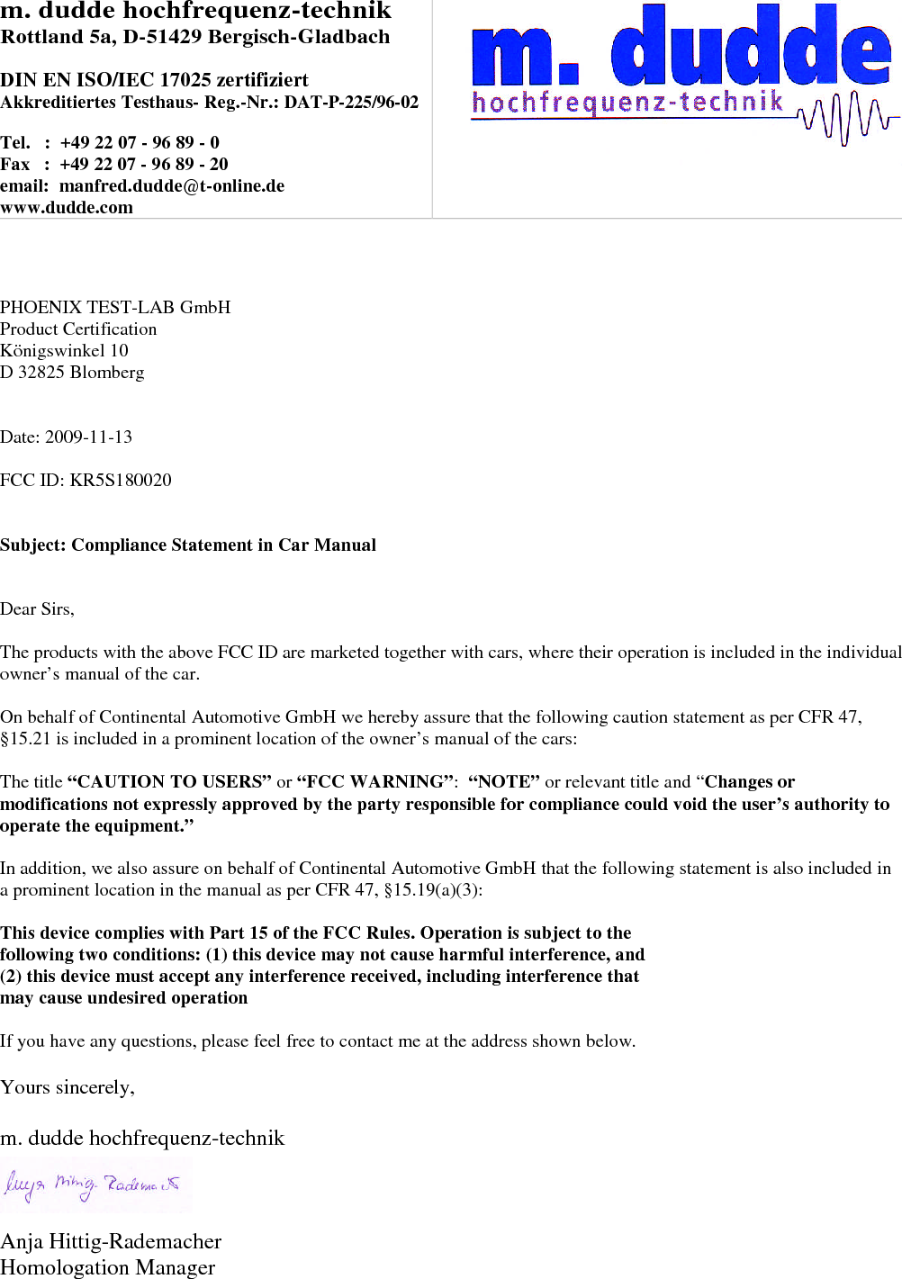 m. dudde hochfrequenz-technikRottland 5a, D-51429 Bergisch-GladbachDIN EN ISO/IEC 17025 zertifiziertAkkreditiertes Testhaus- Reg.-Nr.: DAT-P-225/96-02Tel. : +49 22 07 - 96 89 - 0Fax : +49 22 07 - 96 89 - 20email: manfred.dudde@t-online.dewww.dudde.comPHOENIX TEST-LAB GmbHProduct CertificationKönigswinkel 10D 32825 BlombergDate: 2009-11-13FCC ID: KR5S180020Subject: Compliance Statement in Car ManualDear Sirs,The products with the above FCC ID are marketed together with cars, where their operation is included in the individualowner’s manual of the car.On behalf of Continental Automotive GmbH we hereby assure that the following caution statement as per CFR 47,§15.21 is included in a prominent location of the owner’s manual of the cars:The title “CAUTION TO USERS” or “FCC WARNING”:“NOTE” or relevant title and “Changes ormodifications not expressly approved by the party responsible for compliance could void the user’s authority tooperate the equipment.”In addition, we also assure on behalf of Continental Automotive GmbH that the following statement is also included ina prominent location in the manual as per CFR 47, §15.19(a)(3):This device complies with Part 15 of the FCC Rules. Operation is subject to thefollowing two conditions: (1) this device may not cause harmful interference, and(2) this device must accept any interference received, including interference thatmay cause undesired operationIf you have any questions, please feel free to contact me at the address shown below.Yours sincerely,m. dudde hochfrequenz-technikAnja Hittig-RademacherHomologation Manager