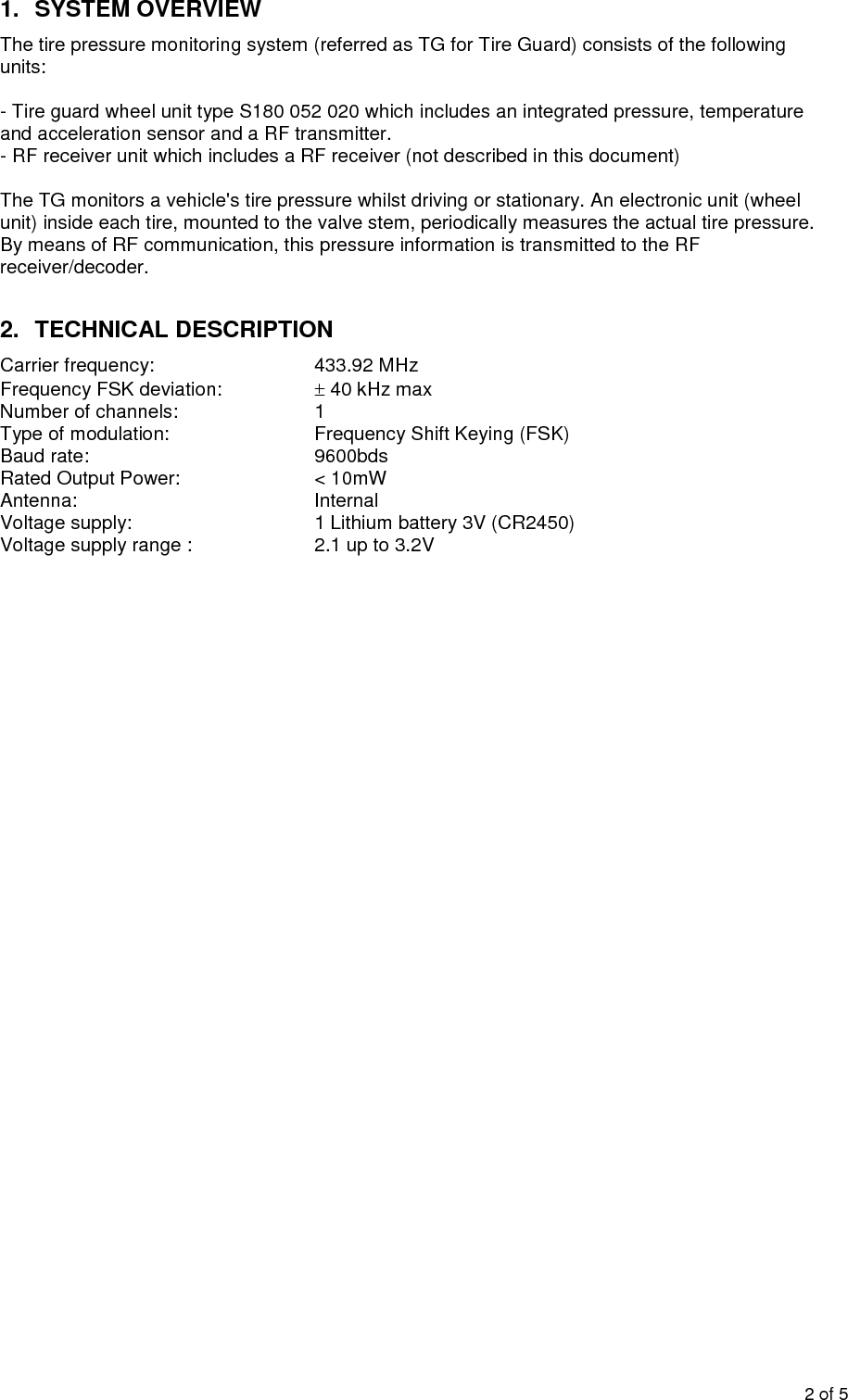 2of51.SYSTEM OVERVIEWThe tire pressure monitoring system (referred as TG for Tire Guard) consists of the followingunits:-Tire guard wheel unit typeS180 052 020which includes an integrated pressure, temperatureand acceleration sensor and a RF transmitter.-RF receiver unit which includes a RF receiver (not described in this document)The TG monitors a vehicle&apos;stire pressure whilst driving or stationary. An electronic unit (wheelunit) inside each tire, mounted to the valve stem, periodically measures the actual tire pressure.By means of RF communication, this pressure information is transmitted to the RFreceiver/decoder.2.TECHNICAL DESCRIPTIONCarrier frequency:433.92 MHzFrequency FSK deviation:40 kHz maxNumber of channels:1Type of modulation:Frequency Shift Keying (FSK)Baud rate:9600bdsRated Output Power:&lt; 10mWAntenna:InternalVoltage supply:1 Lithium battery 3V (CR2450)Voltage supply range:2.1 up to 3.2V