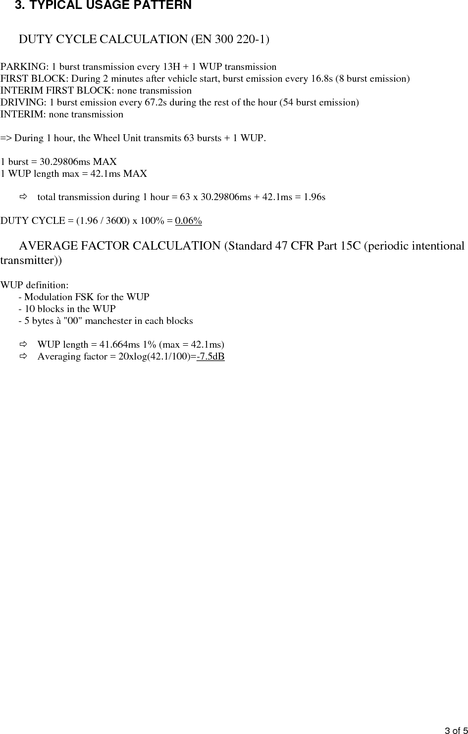 3of53.TYPICAL USAGE PATTERNDUTY CYCLE CALCULATION (EN 300 220-1)PARKING: 1 burst transmission every 13H + 1 WUP transmissionFIRST BLOCK: During 2 minutes after vehicle start, burst emission every 16.8s (8 burst emission)INTERIM FIRST BLOCK: none transmissionDRIVING: 1 burst emission every 67.2s during the rest of the hour (54 burst emission)INTERIM: none transmission=&gt; During 1 hour, the Wheel Unit transmits 63 bursts+ 1 WUP.1 burst = 30.29806ms MAX1 WUP length max = 42.1ms MAXtotal transmission during 1 hour = 63 x 30.29806ms +42.1ms= 1.96sDUTY CYCLE = (1.96 / 3600) x 100% =0.06%AVERAGE FACTOR CALCULATION (Standard 47 CFR Part 15C (periodic intentionaltransmitter))WUP definition:-Modulation FSK for the WUP-10 blocks in the WUP-5 bytes à &quot;00&quot; manchester in each blocksWUP length = 41.664ms 1% (max = 42.1ms)Averaging factor = 20xlog(42.1/100)=-7.5dB