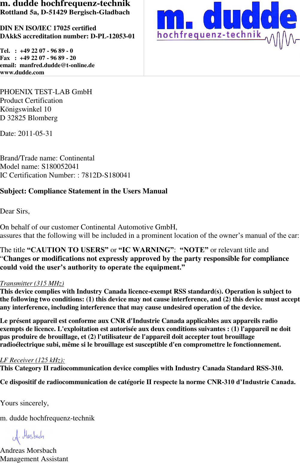 m. dudde hochfrequenz-technik Rottland 5a, D-51429 Bergisch-Gladbach  DIN EN ISO/IEC 17025 certified DAkkS accreditation number: D-PL-12053-01  Tel.   :  +49 22 07 - 96 89 - 0 Fax   :  +49 22 07 - 96 89 - 20 email:  manfred.dudde@t-online.de www.dudde.com     PHOENIX TEST-LAB GmbH Product Certification Königswinkel 10 D 32825 Blomberg  Date: 2011-05-31   Brand/Trade name: Continental Model name: S180052041 IC Certification Number: : 7812D-S180041  Subject: Compliance Statement in the Users Manual   Dear Sirs,  On behalf of our customer Continental Automotive GmbH,  assures that the following will be included in a prominent location of the owner’s manual of the car:  The title “CAUTION TO USERS” or “IC WARNING”:  “NOTE” or relevant title and “Changes or modifications not expressly approved by the party responsible for compliance could void the user’s authority to operate the equipment.”   Transmitter (315 MHz) This device complies with Industry Canada licence-exempt RSS standard(s). Operation is subject to the following two conditions: (1) this device may not cause interference, and (2) this device must accept any interference, including interference that may cause undesired operation of the device.  Le présent appareil est conforme aux CNR d&apos;Industrie Canada applicables aux appareils radio exempts de licence. L&apos;exploitation est autorisée aux deux conditions suivantes : (1) l&apos;appareil ne doit pas produire de brouillage, et (2) l&apos;utilisateur de l&apos;appareil doit accepter tout brouillage radioélectrique subi, même si le brouillage est susceptible d&apos;en compromettre le fonctionnement.  LF Receiver (125 kHz): This Category II radiocommunication device complies with Industry Canada Standard RSS-310.   Ce dispositif de radiocommunication de catégorie II respecte la norme CNR-310 d’Industrie Canada.   Yours sincerely,  m. dudde hochfrequenz-technik    Andreas Morsbach Management Assistant 