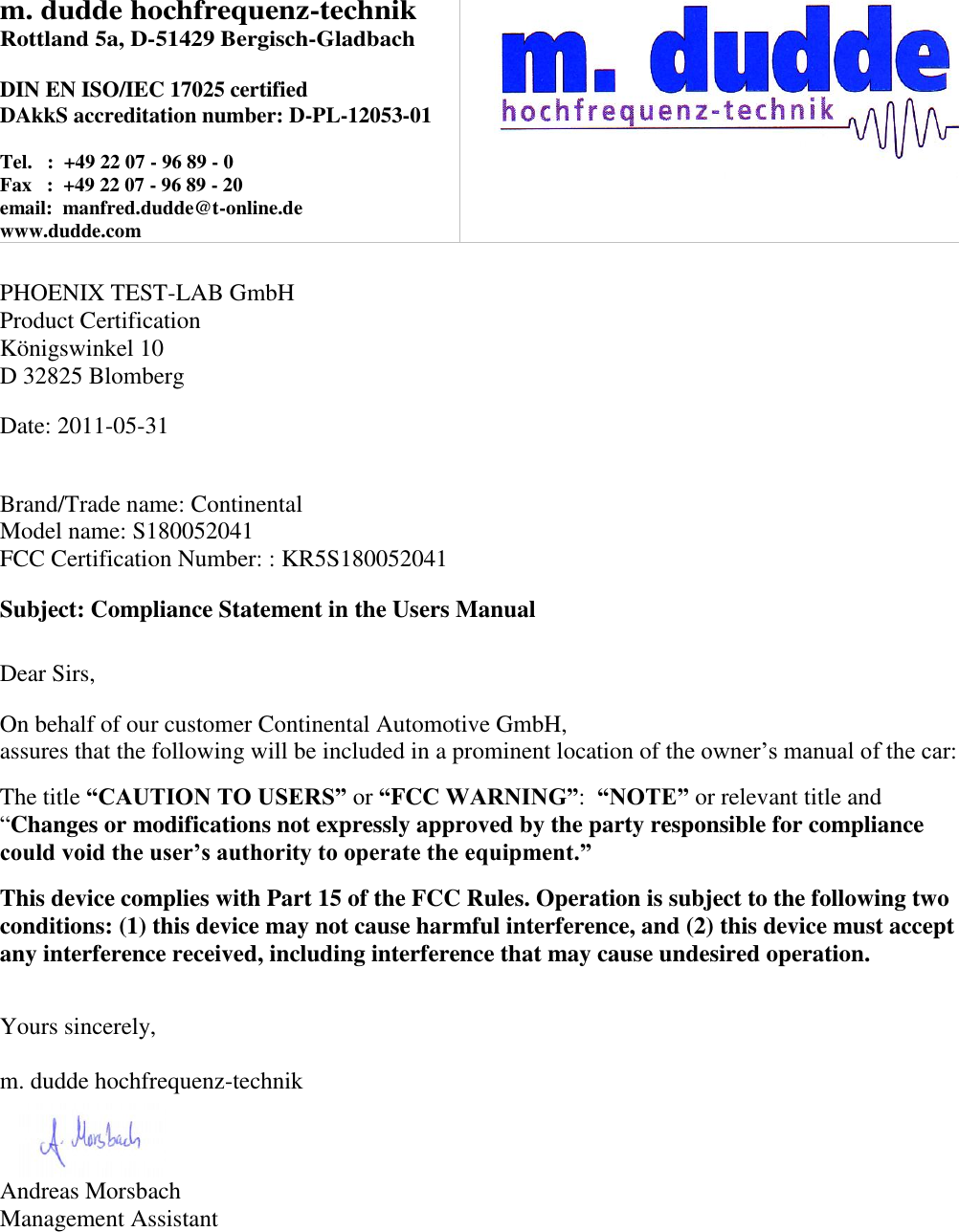 m. dudde hochfrequenz-technik Rottland 5a, D-51429 Bergisch-Gladbach  DIN EN ISO/IEC 17025 certified DAkkS accreditation number: D-PL-12053-01  Tel.   :  +49 22 07 - 96 89 - 0 Fax   :  +49 22 07 - 96 89 - 20 email:  manfred.dudde@t-online.de www.dudde.com    PHOENIX TEST-LAB GmbH Product Certification Königswinkel 10 D 32825 Blomberg  Date: 2011-05-31   Brand/Trade name: Continental Model name: S180052041 FCC Certification Number: : KR5S180052041  Subject: Compliance Statement in the Users Manual   Dear Sirs,  On behalf of our customer Continental Automotive GmbH,  assures that the following will be included in a prominent location of the owner’s manual of the car:  The title “CAUTION TO USERS” or “FCC WARNING”:  “NOTE” or relevant title and “Changes or modifications not expressly approved by the party responsible for compliance could void the user’s authority to operate the equipment.”   This device complies with Part 15 of the FCC Rules. Operation is subject to the following two conditions: (1) this device may not cause harmful interference, and (2) this device must accept any interference received, including interference that may cause undesired operation.   Yours sincerely,  m. dudde hochfrequenz-technik    Andreas Morsbach Management Assistant 