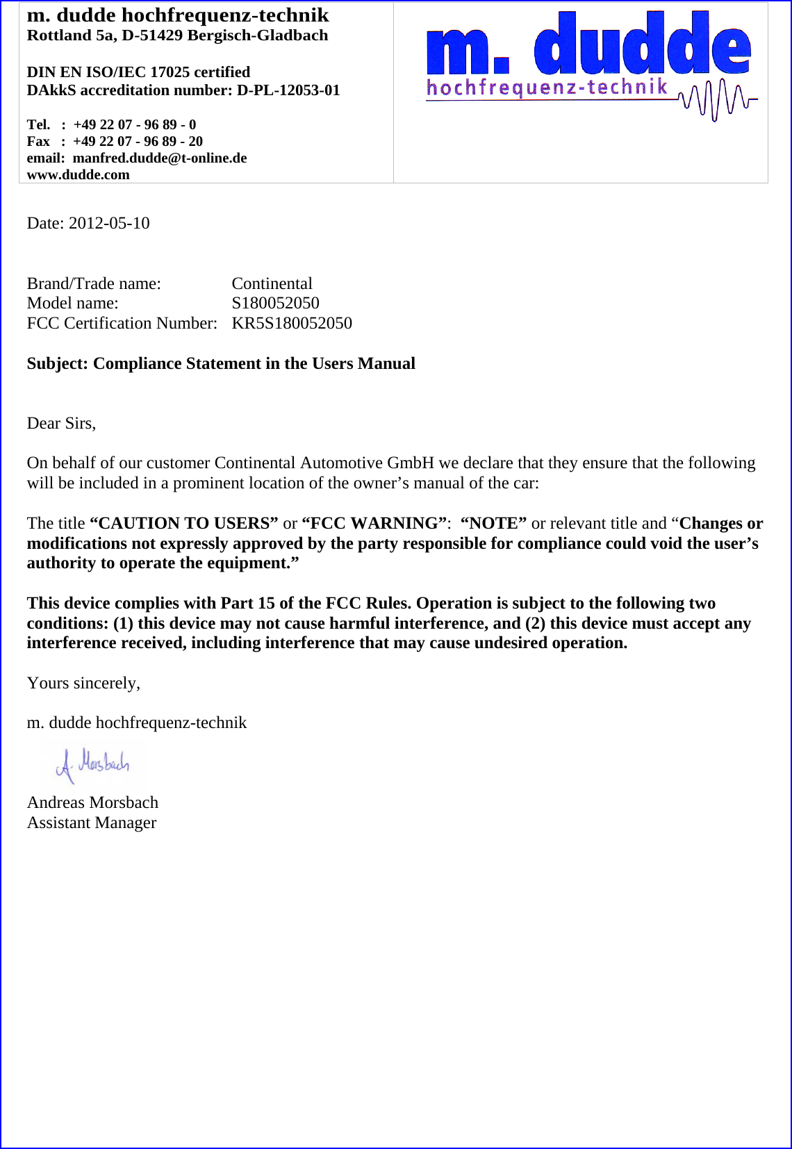 m. dudde hochfrequenz-technik Rottland 5a, D-51429 Bergisch-Gladbach  DIN EN ISO/IEC 17025 certified DAkkS accreditation number: D-PL-12053-01  Tel.   :  +49 22 07 - 96 89 - 0 Fax   :  +49 22 07 - 96 89 - 20 email:  manfred.dudde@t-online.de www.dudde.com    Date: 2012-05-10   Brand/Trade name:     Continental Model name:      S180052050 FCC Certification Number:   KR5S180052050  Subject: Compliance Statement in the Users Manual   Dear Sirs,  On behalf of our customer Continental Automotive GmbH we declare that they ensure that the following will be included in a prominent location of the owner’s manual of the car:  The title “CAUTION TO USERS” or “FCC WARNING”:  “NOTE” or relevant title and “Changes or modifications not expressly approved by the party responsible for compliance could void the user’s authority to operate the equipment.”   This device complies with Part 15 of the FCC Rules. Operation is subject to the following two conditions: (1) this device may not cause harmful interference, and (2) this device must accept any interference received, including interference that may cause undesired operation.  Yours sincerely,  m. dudde hochfrequenz-technik    Andreas Morsbach Assistant Manager 