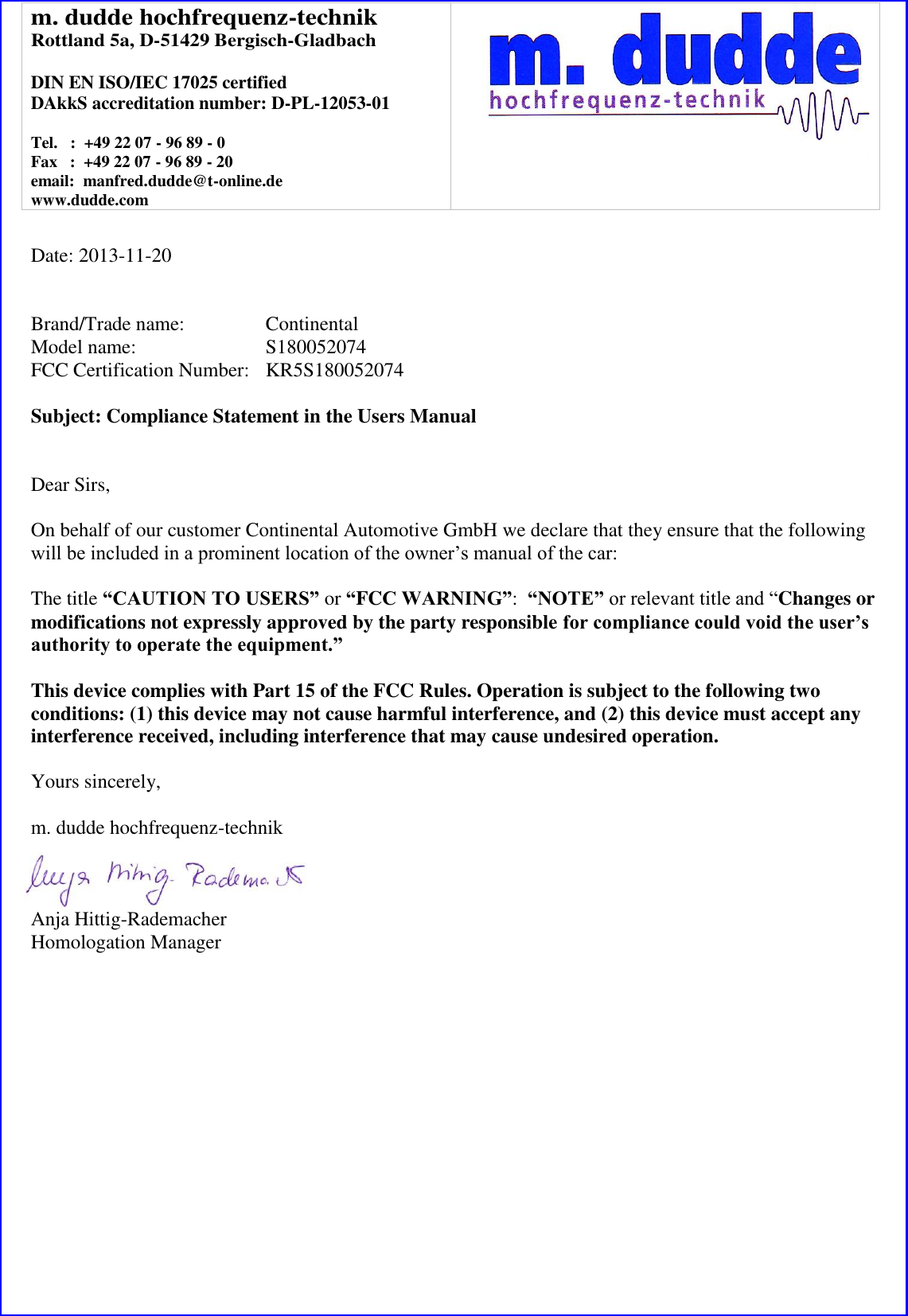 m. dudde hochfrequenz-technik Rottland 5a, D-51429 Bergisch-Gladbach  DIN EN ISO/IEC 17025 certified DAkkS accreditation number: D-PL-12053-01  Tel.   :  +49 22 07 - 96 89 - 0 Fax   :  +49 22 07 - 96 89 - 20 email:  manfred.dudde@t-online.de www.dudde.com    Date: 2013-11-20   Brand/Trade name:     Continental Model name:      S180052074 FCC Certification Number:   KR5S180052074  Subject: Compliance Statement in the Users Manual   Dear Sirs,  On behalf of our customer Continental Automotive GmbH we declare that they ensure that the following will be included in a prominent location of the owner’s manual of the car:  The title “CAUTION TO USERS” or “FCC WARNING”:  “NOTE” or relevant title and “Changes or modifications not expressly approved by the party responsible for compliance could void the user’s authority to operate the equipment.”   This device complies with Part 15 of the FCC Rules. Operation is subject to the following two conditions: (1) this device may not cause harmful interference, and (2) this device must accept any interference received, including interference that may cause undesired operation.  Yours sincerely,  m. dudde hochfrequenz-technik    Anja Hittig-Rademacher Homologation Manager 