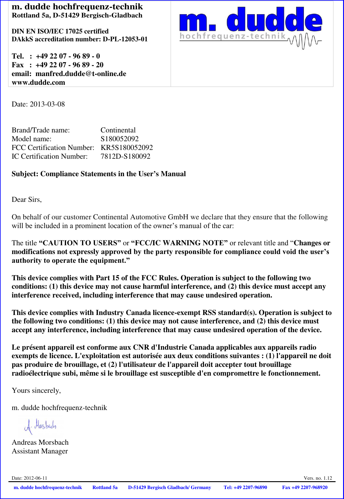 m. dudde hochfrequenz-technik Rottland 5a, D-51429 Bergisch-Gladbach  DIN EN ISO/IEC 17025 certified DAkkS accreditation number: D-PL-12053-01  Tel.   :  +49 22 07 - 96 89 - 0 Fax   :  +49 22 07 - 96 89 - 20 email:  manfred.dudde@t-online.de www.dudde.com   Date: 2012-06-11  Vers. no. 1.12 m. dudde hochfrequenz-technik Rottland 5a D-51429 Bergisch Gladbach/ Germany Tel: +49 2207-96890 Fax +49 2207-968920   Date: 2013-03-08   Brand/Trade name:     Continental Model name:      S180052092 FCC Certification Number:   KR5S180052092 IC Certification Number:   7812D-S180092  Subject: Compliance Statements in the User’s Manual   Dear Sirs,  On behalf of our customer Continental Automotive GmbH we declare that they ensure that the following will be included in a prominent location of the owner’s manual of the car:  The title “CAUTION TO USERS” or “FCC/IC WARNING NOTE” or relevant title and “Changes or modifications not expressly approved by the party responsible for compliance could void the user’s authority to operate the equipment.”   This device complies with Part 15 of the FCC Rules. Operation is subject to the following two conditions: (1) this device may not cause harmful interference, and (2) this device must accept any interference received, including interference that may cause undesired operation.  This device complies with Industry Canada licence-exempt RSS standard(s). Operation is subject to the following two conditions: (1) this device may not cause interference, and (2) this device must accept any interference, including interference that may cause undesired operation of the device.  Le présent appareil est conforme aux CNR d&apos;Industrie Canada applicables aux appareils radio exempts de licence. L&apos;exploitation est autorisée aux deux conditions suivantes : (1) l&apos;appareil ne doit pas produire de brouillage, et (2) l&apos;utilisateur de l&apos;appareil doit accepter tout brouillage radioélectrique subi, même si le brouillage est susceptible d&apos;en compromettre le fonctionnement.  Yours sincerely,  m. dudde hochfrequenz-technik    Andreas Morsbach Assistant Manager 